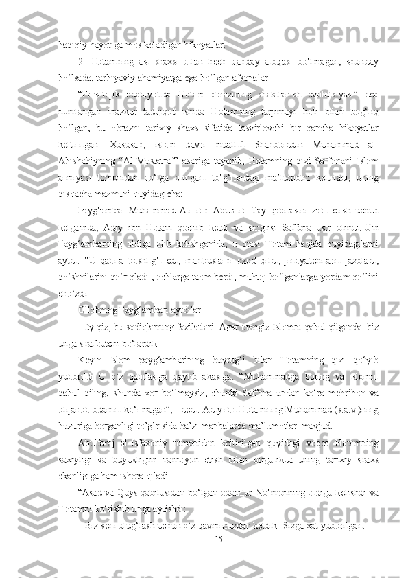 haqiqiy hayotiga mos keladigan hikoyatlar. 
2.   Hotamning   asl   shaxsi   bilan   hech   qanday   aloqasi   bo‘lmagan,   shunday
bo‘lsada, tarbiyaviy ahamiyatga ega bo‘lgan afsonalar.
“Fors-tojik   adabiyotida   Hotam   obrazining   shakllanish   evolutsiyasi”   deb
nomlangan   mazkur   tadqiqot   ishida   Hotamning   tarjimayi   holi   bilan   bog‘liq
bo‘lgan,   bu   obrazni   tarixiy   shaxs   sifatida   tasvirlovchi   bir   qancha   hikoyatlar
keltirilgan.   Xususan,   islom   davri   muallifi   Shahobiddin   Muhammad   al-
Abishahiyning   “Al-Mustatraf”   asariga   tayanib,   Hotamning   qizi   Saffonani   Islom
armiyasi   tomonidan   qo‘lga   olingani   to‘g‘risidagi   ma’lumotni   keltiradi,   uning
qisqacha mazmuni quyidagicha:
Payg‘ambar   Muhammad   Ali   ibn   Abutalib   Tay   qabilasini   zabt   etish   uchun
kelganida,   Adiy   ibn   Hotam   qochib   ketdi   va   singlisi   Saffona   asir   olindi.   Uni
Payg‘ambarning   oldiga   olib   kelishganida,   u   otasi   Hotam   haqida   quyidagilarni
aytdi:   “U   qabila   boshlig‘i   edi,   mahbuslarni   ozod   qildi,   jinoyatchilarni   jazoladi,
qo‘shnilarini qo‘riqladi   , ochlarga taom berdi, muhtoj bo‘lganlarga yordam qo‘lini
cho‘zdi. 
Ollohning Payg‘ambari aytdilar:
-   Ey qiz, bu sodiqlarning fazilatlari.   Agar otangiz Islomni qabul qilganda  biz
unga shafoatchi bo‘lardik.      
Keyin   Islom   payg‘ambarining   buyrug‘i   bilan   Hotamning   qizi   qo‘yib
yuborildi.   U   o‘z   qabilasiga   qaytib   akasiga:   “Muhammadga   boring   va   islomni
qabul   qiling,   shunda   xor   bo‘lmaysiz,   chunki   Saffona   undan   ko‘ra   mehribon   va
olijanob odamni ko‘rmagan”, - dedi. Adiy ibn Hotamning Muhammad (s.a.v.)ning
huzuriga borganligi to’g’risida ba’zi manbalarda ma’lumotlar  mavjud. 
Abulfaraj   al-Isfaxoniy   tomonidan   keltirilgan   quyidagi   voqea   Hotamning
saxiyligi   va   buyukligini   namoyon   etish   bilan   birgalikda   uning   tarixiy   shaxs
ekanligiga ham ishora qiladi:
“Asad va Qays qabilasidan bo‘lgan odamlar No‘monning oldiga kelishdi  va
Hotamni ko‘rishib unga aytishdi: 
– Biz seni ulug‘lash uchun o‘z qavmimizdan ketdik.   Sizga xat yuborilgan.
15 