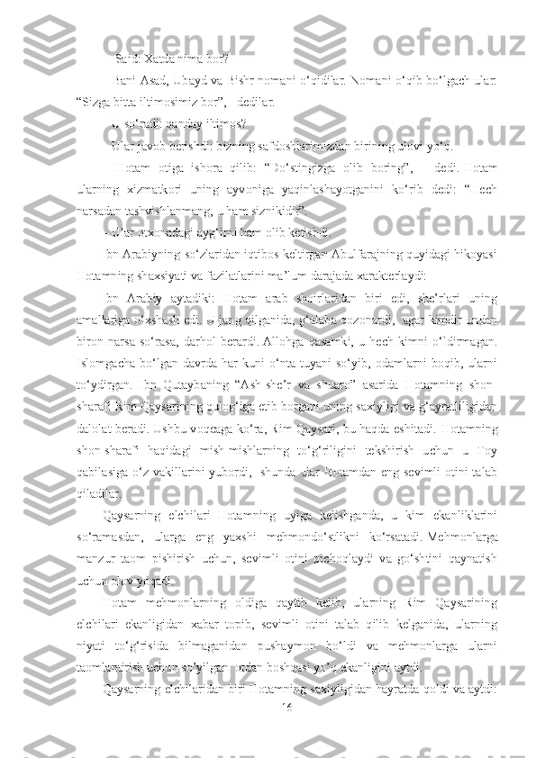 –    Said: Xatda nima bor?  
– Bani Asad, Ubayd va Bishr nomani o‘qidilar. Nomani o‘qib bo‘lgach ular:
“Sizga bitta iltimosimiz bor”, - dedilar.  
– U so‘radi: qanday iltimos?
–   Ular javob berishdi: bizning safdoshlarimizdan birining ulovi yo‘q.  
–   Hotam   otiga   ishora   qilib:   “Do‘stingizga   olib   boring”,   –   dedi.   Hotam
ularning   xizmatkori   uning   ayvoniga   yaqinlashayotganini   ko‘rib   dedi:   “Hech
narsadan tashvishlanmang, u ham siznikidir”.  
– Ular otxonadagi ayg‘irni ham olib ketishdi. 
Ibn Arabiyning so‘zlaridan iqtibos keltirgan Abulfarajning quyidagi hikoyasi
Hotamning shaxsiyati va fazilatlarini ma’lum darajada xarakterlaydi:
Ibn   Arabiy   aytadiki:   Hotam   arab   shoirlaridan   biri   edi,   she’rlari   uning
amallariga o‘xshash edi. U jang qilganida, g‘alaba qozonardi,   agar kimdir undan
biron   narsa   so‘rasa,   darhol   berardi.   Allohga   qasamki,   u   hech   kimni   o‘ldirmagan.
Islomgacha  bo‘lgan davrda har   kuni  o‘nta  tuyani   so‘yib, odamlarni  boqib, ularni
to‘ydirgan.   Ibn   Qutaybaning   “Ash-she’r   va   shuaro”   asarida   Hotamning   shon-
sharafi Rim Qaysarining qulog‘iga etib borgani uning saxiyligi va g‘ayratliligidan
dalolat beradi.   Ushbu voqeaga ko‘ra, Rim Qaysari, bu haqda eshitadi.   Hotamning
shon-sharafi   haqidagi   mish-mishlarning   to‘g‘riligini   tekshirish   uchun   u   Toy
qabilasiga o‘z vakillarini yubordi,   shunda ular Hotamdan eng sevimli otini talab
qiladilar.
Qaysarning   elchilari   Hotamning   uyiga   kelishganda,   u   kim   ekanliklarini
so‘ramasdan,   ularga   eng   yaxshi   mehmondo‘stlikni   ko‘rsatadi.   Mehmonlarga
manzur   taom   pishirish   uchun,   sevimli   otini   pichoqlaydi   va   go‘shtini   qaynatish
uchun olov yoqadi.
Hotam   mehmonlarning   oldiga   qaytib   kelib,   ularning   Rim   Qaysarining
elchilari   ekanligidan   xabar   topib,   sevimli   otini   talab   qilib   kelganida,   ularning
niyati   to‘g‘risida   bilmaganidan   pushaymon   bo‘ldi   va   mehmonlarga   ularni
taomlantirish uchun so’yilgan  otdan boshqasi yo’q ekanligini aytdi. 
Qaysarning elchilaridan biri Hotamning saxiyligidan hayratda qoldi va aytdi:
16 