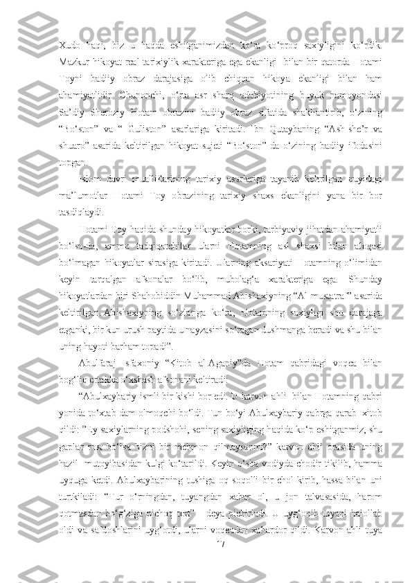 Xudo   haqi,   biz   u   haqda   eshitganimizdan   ko‘ra   ko‘proq   saxiyligini   ko‘rdik.
Mazkur  hikoyat real-tarixiylik xarakteriga ega ekanligi   bilan bir qatorda Hotami
Toyni   badiiy   obraz   darajasiga   olib   chiqqan   hikoya   ekanligi   bilan   ham
ahamiyatlidir.   Chunonchi,   o‘rta   asr   sharq   adabiyotining   buyuk   namoyondasi
Sa’diy   Sheroziy   Hotam   obrazini   badiiy   obraz   sifatida   shakllantirib,   o‘zining
“Bo‘ston”   va   “   Guliston”   asarlariga   kiritadi.   Ibn   Qutaybaning   “Ash-she’r   va
shuaro”   asarida   keltirilgan   hikoyat   sujeti   “Bo‘ston”   da   o‘zining   badiiy   ifodasini
topgan.
Islom   davri   mualliflarining   tarixiy   asarlariga   tayanib   keltrilgan   quyidagi
ma’lumotlar   Hotami   Toy   obrazining   tarixiy   shaxs   ekanligini   yana   bir   bor
tasdiqlaydi. 
Hotami Toy haqida shunday hikoyatlar borki, tarbiyaviy jihatdan ahamiyatli
bo‘lsa-da,   ammo   tadqiqotchilar   ularni   Hotamning   asl   shaxsi   bilan   aloqasi
bo‘lmagan   hikoyatlar   sirasiga   kiritadi.   Ularning   aksariyati   Hotamning   o‘limidan
keyin   tarqalgan   afsonalar   bo‘lib,   mubolag‘a   xarakteriga   ega.   Shunday
hikoyatlardan biri Shahobiddin Muhammad Abishaxiyning “Al-mustatraf” asarida
keltirilgan.   Abishaxiyning   so‘zlariga   ko‘ra,   Hotamning   saxiyligi   shu   darajaga
etganki, bir kun urush paytida u nayzasini so‘ragan dushmanga beradi va shu bilan
uning hayoti barham topadi”.
Abulfaraj   Isfaxoniy   “Kitob   al-Aganiy”da   Hotam   qabridagi   voqea   bilan
bog‘liq ertakka o‘xshash afsonani keltiradi:
“Abulxaybariy ismli bir kishi bor edi. U karvon ahli   bilan Hotamning qabri
yonida to‘xtab dam olmoqchi bo‘ldi.   Tun bo‘yi Abulxaybariy qabrga qarab  xitob
qildi: ”Ey saxiylarning podshohi, sening saxiyliging haqida ko‘p eshitganmiz, shu
gaplar   rost   bo‘lsa   bizni   bir   mehmon   qilmaysanmi?”   karvon   ahli   orasida   uning
hazil- mutoyibasidan kulgi ko‘tarildi. Keyin o‘sha vodiyda chodir tikilib, hamma
uyquga   ketdi.   Abulxaybarining   tushiga   oq   soqolli   bir   chol   kirib,   hassa   bilan   uni
turtkiladi:   “Tur   o‘rningdan,   tuyangdan   xabar   ol,   u   jon   talvasasida,   harom
qotmasdan   bo‘g‘ziga   pichoq   tort”   -   deya   pichirladi.   U   uyg‘onib   tuyani   halollab
oldi   va   safdoshlarini   uyg‘otdi,   ularni   voqeadan   xabardor   qildi.   Karvon   ahli   tuya
17 