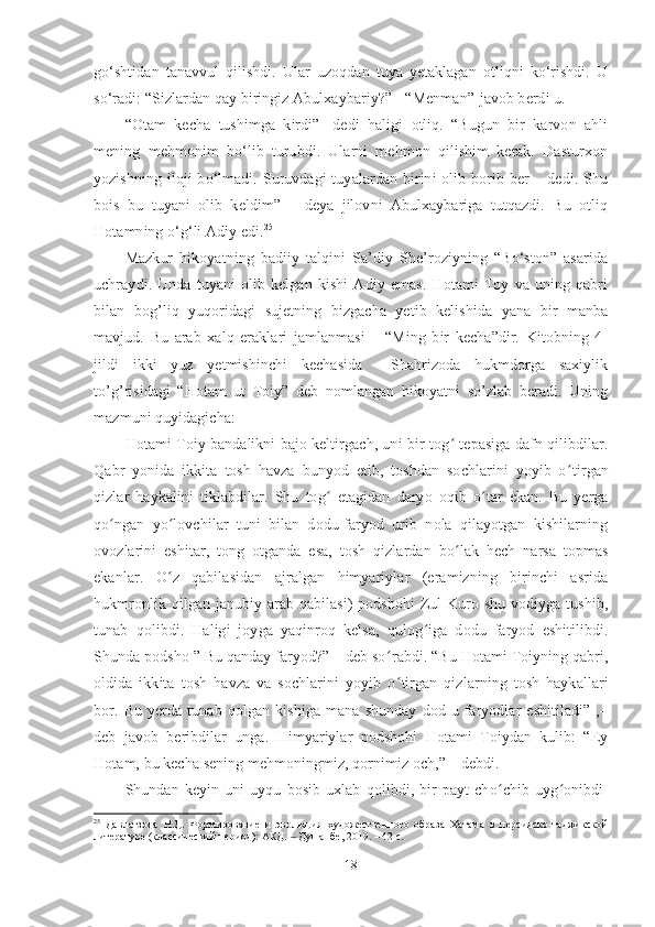 go‘shtidan   tanavvul   qilishdi.   Ular   uzoqdan   tuya   yetaklagan   otliqni   ko‘rishdi.   U
so‘radi: “Sizlardan qay biringiz Abulxaybariy?”  “Menman”-javob berdi u.
“Otam   kecha   tushimga   kirdi”   -dedi   haligi   otliq.   “Bugun   bir   karvon   ahli
mening   mehmonim   bo‘lib   turubdi.   Ularni   mehmon   qilishim   kerak.   Dasturxon
yozishning  iloji  bo‘lmadi. Suruvdagi  tuyalardan birini  olib borib ber  – dedi. Shu
bois   bu   tuyani   olib   keldim”   –   deya   jilovni   Abulxaybariga   tutqazdi.   Bu   otliq
Hotamning o‘g‘li Adiy edi. 25
 
Mazkur   hikoyatning   badiiy   talqini   Sa’diy   She’roziyning   “Bo‘ston”   asarida
uchraydi.   Unda   tuyani   olib   kelgan   kishi   Adiy   emas.   Hotami   Toy   va   uning   qabri
bilan   bog’liq   yuqoridagi   sujetning   bizgacha   yetib   kelishida   yana   bir   manba
mavjud.   Bu   arab   xalq   eraklari   jamlanmasi   –   “Ming   bir   kecha”dir.   Kitobning   4-
jildi   ikki   yuz   yetmishinchi   kechasida     Shahrizoda   hukmdorga   saxiylik
to’g’risidagi   “Hotam   ut   Toiy”   deb   nomlangan   hikoyatni   so’zlab   beradi.   Uning
mazmuni quyidagicha:
Hotami Toiy bandalikni bajo keltirgach, uni bir tog ʻ   tepasiga dafn qilibdilar.
Qabr   yonida   ikkita   tosh   havza   bunyod   etib,   toshdan   sochlarini   yoyib   o ʻ tirgan
qizlar   haykalini   tiklabdilar.   Shu   tog ʻ   etagidan   daryo   oqib   o ʻ tar   ekan.   Bu   yerga
qo ʻ ngan   yo ʻ lovchilar   tuni   bilan   dodu-faryod   urib   nola   qilayotgan   kishilarning
ovozlarini   eshitar,   tong   otganda   esa,   tosh   qizlardan   bo ʻ lak   hech   narsa   topmas
ekanlar.   O ʻ z   qabilasidan   ajralgan   himyariylar   (eramizning   birinchi   asrida
hukmronlik qilgan janubiy arab qabilasi) podshohi  Zul-Kuro shu vodiyga tushib,
tunab   qolibdi.   Haligi   joyga   yaqinroq   kelsa,   qulog ʻ iga   dodu   faryod   eshitilibdi.
Shunda podsho ” Bu qanday faryod?” – deb so ʻ rabdi. “Bu Hotami Toiyning qabri,
oldida   ikkita   tosh   havza   va   sochlarini   yoyib   o ʻ tirgan   qizlarning   tosh   haykallari
bor.   Bu   yerda   tunab   qolgan   kishiga   mana   shunday   dod-u   faryodlar   eshitiladi”   ,–
deb   javob   beribdilar   unga.   Himyariylar   podshohi   Hotami   Toiydan   kulib:   “Ey
Hotam, bu kecha sening mehmoningmiz, qornimiz och,” – debdi.
Shundan   keyin   uni   uyqu   bosib   uxlab   qolibdi,   bir   payt   cho ʻ chib   uyg ʻ onibdi-
25
  Давлатзода   Н.Д.   Формирование   и   эволюция   художественного   образа   Хатама   в   персидско-таджикской
литературе (классический период): АКД.   Душанбе, 2019. – 42 с.‒
18 