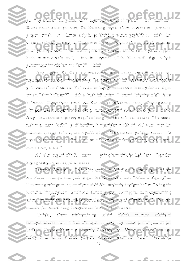 yu:   “Ey   arablar,   bu   yoqqa   kelib   tuyamdan   xabar   olinglar!”   –   deb   baqiribdi.
Xizmatchilar   kelib   qarashsa,   Zul-Kuroning   tuyasi   o’lim   talvasasida   tipirchilab
yotgan   emish.   Uni   darrov   so ʻ yib,   go ʻ shtini   qovurub   yeyishibdi.   Podshodan
voqeani   so ʻ rashgan   ekan,   u:   “Tushimda   Hotami   Toiyni   ko’rdim,  u   qo ʻ lida   qilich
bilan   yonimga   kelib:   “   sen   bizning   mehmonimizsan,   ammo   seni   ziyofat   qilgani
hech   narsamiz   yo ʻ q   edi”,   -   dedi-da,   tuyamni   qilichi   bilan   urdi.   Agar   so ʻ yib
yubormaganimizda harom o ʻ lardi” -  debdi.  
Tong   otgach,   Zul-Kuro   o’z   mulozimlaridan   birining   tuyasiga   minibdi-da,
tuya egasini orqasiga mingashtirib yo ʻ lga ravona bo ʻ libdi. Tush vaqtida ularga bir
yo ʻ lovchi ro ʻ baro ʻ  kelibdi. Yo ʻ lovchi bir tuyaga minib ikkinchisini yetaklab olgan
emish. “Kim bo’lasan?”    - deb so ʻ rashibdi  undan. “Hotami  Toiyning o ʻ g ʻ li  Adiy
bo ʻ laman.   Himyariylar   amiri   Zul-Kuroni   ko ʻ rsatishgan   ekan,   “Tuyangizning
o ʻ rniga   mana   bu   tuyani   minib   oling,   otam   tuyangizni   siz   uchun   so ʻ ydi”,   -   debdi
Adiy.   “Bu   ishlardan   qanday   voqif   bo ʻ lding   ”,   -   deb   so ʻ rabdi   podsho.   “Bu   kecha
tushimga   otam   kirib:”Ey   dilbandim,   himyariylar   podshohi   Zul-Kuro   mendan
mehmon   qilishni   so ʻ radi,   uni   ziyofat   qilgani   hech   narsam   yo ʻ qligi   sababli   o ʻ z
tuyasi   bilan   mehmon   qildim.   Bir   tuya  olib  uning   ketidan  yetib   bor,  u   shu   tuyani
minib olsin, dedilar” .
Zul-Kuro   tuyani   olibdi,   Hotami   Toiyning   ham   tirikligidagi,   ham   o ʻ lgandan
keying saxiyligidan taajjubda qolibdi.
“Kitob   al-Aganiy”   va   “Ming   bir   kecha”   da   kelirilgan   hikoyatning   sujeti   bir
xil.   Faqat   Hotamga   murojaat   qilgan   kishilarda   farq   bor.   “Kitob   al-Aganiy”da
Hotamning qabriga murojaat qilgan kishi Abulxaybariy deyilgan bo’lsa, “Ming bir
kecha”da himyariylar podshohi Zul-Kuro deyilgan. Bizningcha, bu hikoyatlarning
sujeti Hotamning o ʻ limidan keyin tarqalgan, uning hayoti bilan aloqasi bo’lmagan
mubolag ʻ ali xarakterdagi hikoyalardan biri bo ʻ lishi mumkin. 
Tabiiyki,   Sharq   adabiyotining   ta ʻ siri   o‘zbek   mumtoz   adabiyoti
namoyondalarini   ham   chetlab   o‘tmagan.   Hotami   Toy   obraziga   murojaat   qilgan
ijodkor       Haydar   Xorazmiy   Nizomiy   Ganjaviyning   “Mahzan   ul-asror”   asariga
turkiy   tilda   javob   sifatida   yozgan,   zamona   hukumdori   Sulton   Iskandarga
19 