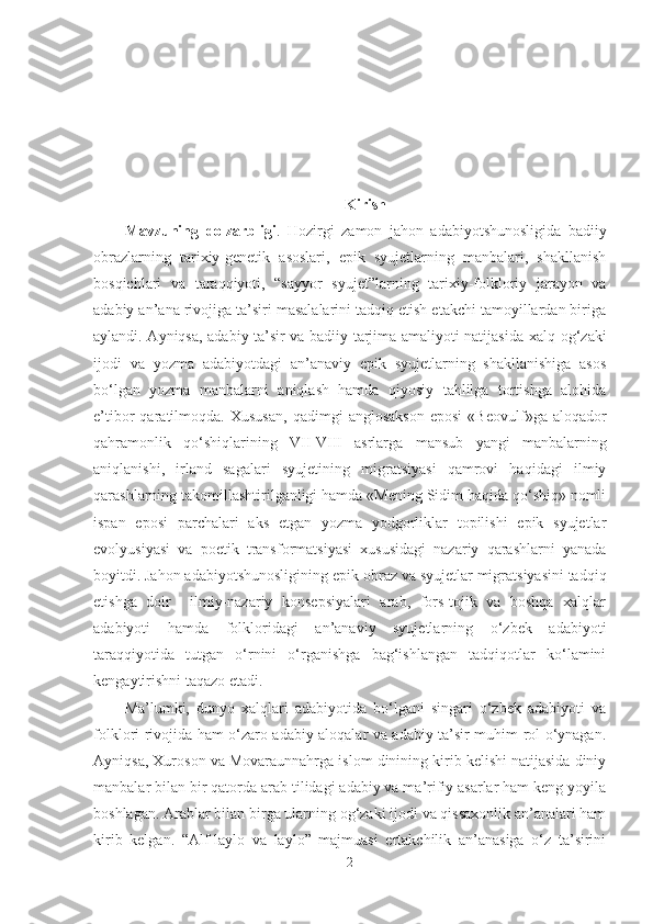 Kirish
Mavzuning   dolzarbligi .   Hozirgi   zamon   jahon   adabiyotshunosligida   badiiy
obrazlarning   tarixiy-genetik   asoslari,   epik   syujetlarning   manbalari,   shakllanish
bosqichlari   va   taraqqiyoti,   “sayyor   syujet”larning   tarixiy-folkloriy   jarayon   va
adabiy an’ana rivojiga ta’siri masalalarini tadqiq etish etakchi tamoyillardan biriga
aylandi. Ayniqsa, adabiy ta’sir va badiiy tarjima amaliyoti natijasida   xalq og‘zaki
ijodi   va   yozma   adabiyotdagi   an’anaviy   epik   syujetlarning   shakllanishiga   asos
bo‘lgan   yozma   manbalarni   aniqlash   hamda   qiyosiy   tahlilga   tortishga   alohida
e’tibor   qaratilmoqda.   Xususan ,  qadimgi   a nglosakson   eposi   «Beovulf»ga   aloqador
qahramonlik   qo‘shiqlari ning   VII-VIII   asrlarga   mansub   yangi   manbalarning
aniqlanishi,   irland   sagalari   syujetining   migratsiyasi   qamrovi   haqidagi   ilmiy
qarashlarning takomillashtirilganligi hamda «Mening Sidim haqida qo‘shiq» nomli
ispan   eposi   parchalari   aks   etgan   yozma   yodgorliklar   topilishi   epik   syujetlar
evolyusiyasi   va   poetik   transformatsiyasi   xususidagi   nazariy   qarashlarni   yanada
boyitdi. Jahon adabiyotshunosligining epik  obraz va syujetlar migratsiyasini tadqiq
etishga   doir     ilmiy-nazariy   konsepsiyalari   arab,   fors-tojik   va   boshqa   xalqlar
adabiyoti   hamda   folkloridagi   an’anaviy   syujetlarning   o‘zbek   adabiyoti
taraqqiyotida   tutgan   o‘rnini   o‘rganishga   bag‘ishlangan   tadqiqotlar   ko‘lamini
kengaytirishni taqazo etadi.
Ma’lumki,   dunyo   xalqlari   adabiyotida   bo‘lgani   singari   o‘zbek   adabiyoti   va
folklori rivojida ham o‘zaro adabiy aloqalar va adabiy ta’sir muhim rol o‘ynagan.
Ayniqsa, Xuroson va Movaraunnahrga islom dinining kirib kelishi natijasida diniy
manbalar bilan bir qatorda arab tilidagi adabiy va ma’rifiy asarlar ham keng yoyila
boshlagan.  Arablar bilan birga ularning og‘zaki ijodi va qissaxonlik an’analari ham
kirib   kelgan.   “Alf-laylo   va   laylo”   majmuasi   ertakchilik   an’anasiga   o‘z   ta’sirini
2 