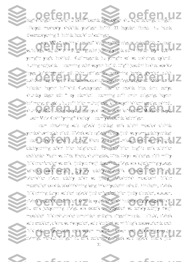 bag‘ishlangan   “Gulshan   ul-asror”   asarida   ham   aynan   shu   sujet   qalamga   olingan.
Hikoyat   masnaviy   shaklida   yozilgan   bo‘lib   22   baytdan   iborat .   Bu   haqda
dissertatsiyaning 2- b o bida batafsil to’xtalingan.
Husayn Vaiz “Javohir-al-amorat” kitobi ma’lumotiga murojaat qilib, “Hotam
vafot etganida, dafn qilindi.  U    ning qabri jarning yonida edi.   Birozdan keyin kuchli
yomg‘ir   yog‘a   boshladi.   Kutilmaganda   bu   yomg‘ir   sel   va   toshqinga   aylandi.
Buning natijasida   Hotamning qabri vayron bo‘ldi.   O‘g‘li jasadini boshqa xavfsiz
joyga   ko‘chirmoqchi   edi.   Qabr   ochilganda,   tanasining   barcha   qismlari   qulab
tushdi.   Uning o‘ng qo‘li bundan mustasno, u deyarli o‘zgarmagan edi.   Odamlar bu
holatdan   hayron   bo‘lishdi.   Kuzatayotgan   odamlar   orasida   bitta   dono   qariya
shunday   degan   edi:   “Hey   odamlar!   Hotamning   qo‘li   omon   qolganiga   hayron
bo‘lmang, chunki u bu qo‘li bilan muhtojlarga ko‘p xayrli ishlarni amalga oshirdi,
shuning   uchun   uning   saxiyligi   himoyasi   ostida   zarar   ko‘rmadi”.   Mazkur   hikoyat
Husain Voiz Koshifiyning “Risolayi Hotamiya” asarida keltirilgan.
Hotam   obrazining   xalq   og’zaki   ijodidagi   epi k   talqini   masalasi   alohida
yondashuvni talab qiladi. O’zbek xalq og’zaki badiiy ijodi  va yozma adabiyotidagi
Hotam   obrazining   kelib   chiqishi   Sharq   xalqlari,   jumladan,   arab   va   fors   tojik
adabiyotining   ta’siri   bilan   belgilanadi.   Bu   obraz   bilan   bog’liq   epik   talqinlar
arablardan Yaqin va O’rta Sharq, shuningdek, O’rta Osiyo xalqlariga o’tib milliy
folklor an’analari va epik  ijodiyot rivoji davomida o ʻ ziga xos sujetlarning yuzaga
kelishiga   asos   bo’lgan.   Qiyosiy   adabiyotshunoslik   borasida   olib   borilgan
izlanishlar   o ʻ zaro   adabiy   ta’sir   va   ijodiy   o‘zlashtirish   masalasini   folklor
materiallari asosida tekshirishning keng imkoniyatlarini ochadi. Binobarin, o‘zbek
folklorining dunyo xalqlari og'zaki ijodi an’analari bilan ijodiy aloqalari, xususan,
o‘zbek-arab folklor aloqalari tizimida syujet ko‘chishi hodisasining yuzaga kelishi,
bu   epik   jarayonning   o‘ziga   xos   estetik   qonuniyatlari   va   tarixiy-tadrijiy   rivoji
masalalari   folklorshunoslar   tomonidan   endigina   o‘rganilmoqda.   Holbuki,   o‘zbek
xalq ertaklari, afsona va rivoyatlari, xalq kitoblari va mifologik tasavvurlarida arab
folkloridan   o‘tgan   katta   epik   qatlam   mavjud.   Tarixan   arab   folklorining   syujet
tizimiga   mansub   bo‘lgan   bu   epik   qatlamning   o‘zbek   xalq   og'zaki   poetik   ijodi
20 