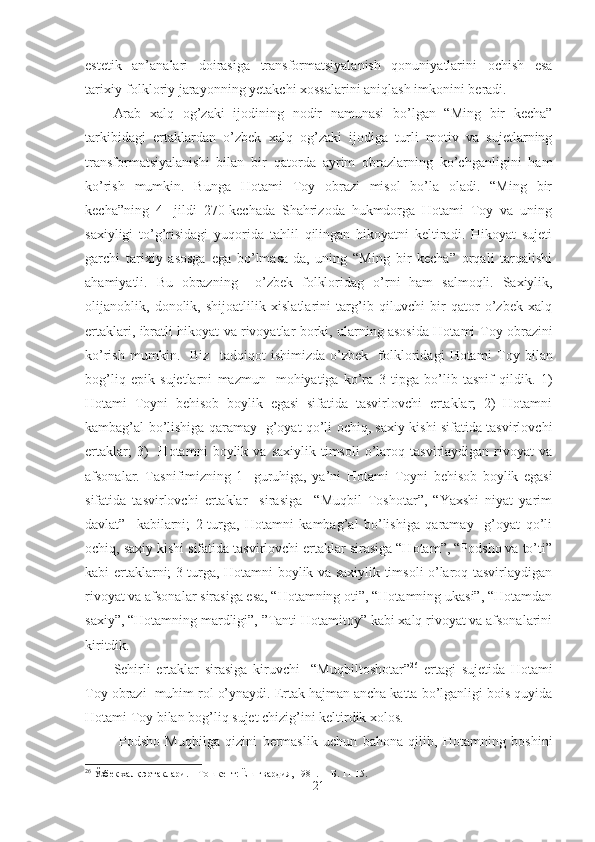 estetik   an’analari   doirasiga   transformatsiyalanish   qonuniyatlarini   ochish   esa
tarixiy-folkloriy jarayonning yetakchi xossalarini aniqlash imkonini beradi. 
Arab   xalq   og’zaki   ijodining   nodir   namunasi   bo’lgan   “Ming   bir   kecha”
tarkibidagi   ertaklardan   o’zbek   xalq   og’zaki   ijodiga   turli   motiv   va   sujetlarning
transformatsiyalanishi   bilan   bir   qatorda   ayrim   obrazlarning   ko’chganligini   ham
ko’rish   mumkin.   Bunga   Hotami   Toy   obrazi   misol   bo’la   oladi.   “Ming   bir
kecha”ning   4-   jildi   270-kechada   Shahrizoda   hukmdorga   Hotami   Toy   va   uning
saxiyligi   to’g’risidagi   yuqorida   tahlil   qilingan   hikoyatni   keltiradi.   Hikoyat   sujeti
garchi   tarixiy   asosga   ega   bo’lmasa-da,   uning   “Ming   bir   kecha”   orqali   tarqalishi
ahamiyatli.   Bu   obrazning     o’zbek   folkloridag   o’rni   ham   salmoqli.   Saxiylik,
olijanoblik,   donolik,   shijoatlilik   xislatlarini   targ’ib   qiluvchi   bir   qator   o’zbek   xalq
ertaklari, ibratli hikoyat va rivoyatlar borki, ularning asosida Hotami   T oy obrazini
ko’rish   mumkin.     Biz     tadqiqot   ishimizda   o’zbek     folkloridagi   Hotami   T oy   bilan
bog’liq   epik   sujetlarni   mazmun   -mohiyatiga   ko’ra   3   tipga   bo’lib   tasnif   qildik.   1)
Hotami   T oyni   behisob   boylik   egasi   sifatida   tasvirlovchi   ertaklar;   2)   Hotamni
kambag’al bo’lishiga qaramay   g’oyat qo’li ochiq, saxiy kishi sifatida tasvirlovchi
ertaklar;   3)     Hotamni   boylik  va   saxiylik   timsoli   o’laroq  tasvirlaydigan   rivoyat   va
afsonalar.   Tasnifimizning   1-   guruhiga,   ya’ni   Hotami   T oyni   behisob   boylik   egasi
sifatida   tasvirlovchi   ertaklar     sirasiga     “Muqbil   Toshotar”,   “Yaxshi   niyat   yarim
davlat”     kabilarni;   2-turga,   Hotamni   kambag’al   bo’lishiga   qaramay     g’oyat   qo’li
ochiq, saxiy kishi sifatida tasvirlovchi ertaklar sirasiga “Hotam”, “Podsho va to’ti”
kabi ertaklarni; 3-turga, Hotamni boylik va saxiylik timsoli o’laroq tasvirlaydigan
rivoyat va afsonalar sirasiga esa, “Hotamning oti”, “Hotamning ukasi”, “Hotamdan
saxiy”, “Hotamning mardligi”, ”Tanti Hotamitoy” kabi xalq rivoyat va afsonalarini
kiritdik.  
Sehirli   ertaklar   sirasiga   kiruvchi     “Muqbiltoshotar” 26
  ertagi   sujetida   Hotami
Toy obrazi  muhim rol o’ynaydi. Ertak hajman ancha katta bo’lganligi bois quyida
Hotami Toy bilan bog’liq sujet chizig’ini keltirdik xolos.
  Podsho   Muqbilga   qizini   bermaslik   uchun   bahona   qilib,   Hotamning   boshini
26
  Ўзбек халқ эртаклари.   – Тошкент: Ёш гвардия ,  1981. –  Б. 11-15.
21 