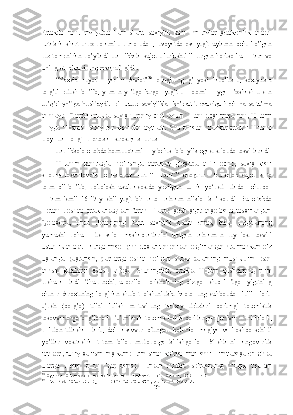 Ertakda   ham,   rivoyatda   ham   shart,   saxiylik   kabi     motivlar   yetakchilik   qiladi.
Ertakda   shart   Buxoro   amiri   tomonidan,   rivoyatda   esa   yigit   uylamnoqchi   bo’lgan
qiz tomonidan qo’yiladi. Har ikkala sujetni birlashtirib turgan hodisa bu Hotam va
uning oti obrazining mavjudligidir.
“Yaxshi   niyat   –   yarim   davlat” 28
  ertagining   g’oyasi   halollikni,   saxiylikni
targ’ib   qilish   bo’lib,   yomon   yo’lga   kirgan   yigitni   Hotami   Toyga   o’xshash   inson
to’g’ri   yo’lga   boshlaydi.   Bir   qator   saxiyliklar   ko’rsatib   evaziga   hech   narsa   ta’ma
qilmaydi. Garchi ertakda saxiy nuroniy chol aynan Hotam deyilmasa ham, Hotami
Toyga   o’xshash   saxiy   bir   kishi   deb   aytiladi.  Shu   boisdan   mazkur   ertakni   Hotami
Toy bilan bog’liq ertaklar sirasiga kiritdik.  
Har ikkala ertakda ham Hotami Toy behisob boylik egasi sifatida tasvirlanadi.
Hotamni   kambag’al   bo’lishiga   qaramay   g’oyatda   qo’li   ochiq,   saxiy   kishi
sifatida   tasvirlovchi     ertaklardan   biri   “Hotam” 29
  ertagidir.     Bu   ertak   sujeti   ko’p
tarmoqli   bo’lib,   qoliplash   usuli   asosida   yozilgan.   Unda   yo‘qsil   oiladan   chiqqan
Hotam   ismli   16-17   yoshli   yigit   bir   qator   qahramonliklar   ko‘rsatadi.   Bu   ertakda
Hotam   boshqa   ertaklardagidan   farqli   o’laroq   yosh   yigit   qiyofasida   tasvirlangan.
Qolaversa,   unda   Hotamning   faqat   saxiylik   xislati   emas,   balki   o’zgalarning
yumushi   uchun   olis   safar   mashaqqatlarini   tortgan   qahramon   qiyofasi   tasviri
ustunlik qiladi.  Bunga misol qilib devlar tomonidan o’g’irlangan 4ta malikani o’z
uylariga   qaytarishi,   parilarga   oshiq   bo’lgan   shaxzodalarning   mushkulini   oson
qilishi   kabilarni   eslash   kifoya.   Shuningdek,   ertakda   Hotam   qushlarning   tilini
tushuna   oladi.   Chunonchi,   u   parilar   podshohining   qiziga   oshiq   bo’lgan   yigitning
chinor daraxtining bargidan shifo topishini ikki kaptarning suhbatidan bilib oladi.
Qush   (qarg’a)   tilini   bilish   motivining   tarixiy   ildizlari   qadimgi   totemistik
tasavvurlarga bog’lanadi. O’tmishda totem sifatida qadrlangan jonivor tilini biladi,
u   bilan   tillasha   oladi,   deb   tasavvur   qilingan   kohinlar   magiya   va   boshqa   sehirli
yo’llar   vositasida   totem   bilan   muloqotga   kirishganlar.   Yoshlarni   jangovorlik
iqtidori, ruhiy va jismoniy kamolotini sinab ko’rish marosimi – initiatsiya chog’ida
ularga   totem   bilan   “gaplashish”   undan   madad   so’rashning   magik   usullari
28
 Oyjamol. O’zbek xalq ijodi ko’p tomlik.  –  Toshkent:  Gafur Gulom ,  1969 .   – B. 6.
29
 O’zbek xalq ertaklari.  3-jild. – Toshkent: O’qituvchi,  2014. – B. 295-313.
23 