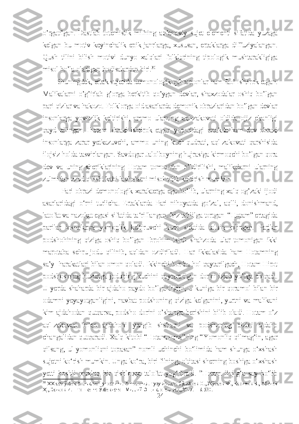 o’rgatilgan.   Dastlab   totemistik   mifning   an’anaviy   sujet   elementi   sifatida   yuzaga
kelgan   bu   motiv   keyinchalik   epik   janrlarga,   xususan,   ertaklarga   diffuziyalangan.
Qush   tilini   bilish   motivi   dunyo   xalqlari   folklorining   tipologik   mushtarakligiga
misol bo’la oladigan hodisalardan biri. 30
 
Shuningdek, ertak sujetida demonologik qahramonlar ham faol ishtirok etgan.
Malikalarni   o’g’irlab   g’orga   berkitib   qo’ygan   devlar,   shaxzodalar   oshiq   bo’lgan
pari qizlar va hakozo. Folklorga oid asarlarda demonik obrazlaridan bo’lgan devlar
insonlarga   yovuzlik   keltirishi,   ammo   ularning   aql-zakovati   oldida   ojiz   ekanligi
qayd   qilingan.   Hotam   obrazi   ishtirok   etgan   yuqoridagi   ertakda   ham   dev   obrazi
insonlarga   zarar   yetkazuvchi,   ammo   uning   kuch-qudrati,   aql-zakovati   qarshisida
ilojsiz holda tasvirlangan. Savdogar Jalolboyning hujrasiga kirmoqchi bo’lgan qora
dev   va   uning   sheriklarining   Hotam   tomonidan   o’ldirilishi,   malikalarni   ularning
zulmidan ozod qilishi kabi lavhalarni misol qilib keltirish mumkin.
    Pari obrazi demonologik xarakterga ega bo‘lib, ularning xalq og’zaki ijodi
asarlaridagi   o‘rni   turlicha.   Ertaklarda   Pari   nihoyatda   go zal,   aqlli,   donishmand,ʻ
latofat va nazokat egasi sifatida ta riflangan.	
ʼ  Biz tahlilga tortgan  “Hotam” ertagida
parilar   insonlarga   yomonlik   keltiruvchi   kuch   sifatida   talqin   qilingan.   Parilar
podshohining   qiziga   oshiq   bo’lgan   Ibrohim   ismli   shahzoda   ular   tomonigan   ikki
marotaba   sehru-jodu   qilinib,   aqldan   ozdiriladi.   Har   ikkalasida   ham   Hotamning
sa’y- harakatlari bilan omon qoladi. Ikkinchi bor bu hol qaytarilgach, Hotam Hirot
podshosining huzuriga joduning kuchini qaytaradigan dorini  izlab yo’lga chiqadi.
U   yerda   shaharda   bir   ajdaho   paydo   bo’lganligini,   u   kuniga   bir   qoramol   bilan   bir
odamni   yeyayotganligini,  navbat  podshoning   qiziga   kelganini,  yurtni  va  malikani
kim   ajdahodan   qutqarsa,   podsho   dorini   o’shanga   berishini   bilib  oladi.   Hotam   o’z
aql-zakovati   bilan   ajdahoni   yengib   shaharni   va   podshoning   qizini   ajdaho
changalidan qutqaradi. Xalq kitobi “Hotamnoma”ning “Yomonliq qilmag‘in, agar
qilsang,   ul   yomonliqni   topasan”   nomli   uchinchi   bo‘limida   ham   shunga   o‘xshash
sujetni ko‘rish mumkin. Unga ko‘ra, biri filning, oltitasi sherning boshiga o‘xshash
yetti   boshli   maxluq   bir   qishloqqa   talofat   yog‘diradi.   ”Hotam   ilojig‘a   say   bo‘lib
30
 ХХ аср ўзбек фолъклоршунослиги. Антология. Тузувчилар: Тўлабоев О., Жўраев М., Каримов Б., Абдиев
Ҳ., Саидов И. – Tошкент: Ўзбекистон Миллий Энциклопедияси, 2017. – Б. 530.
24 