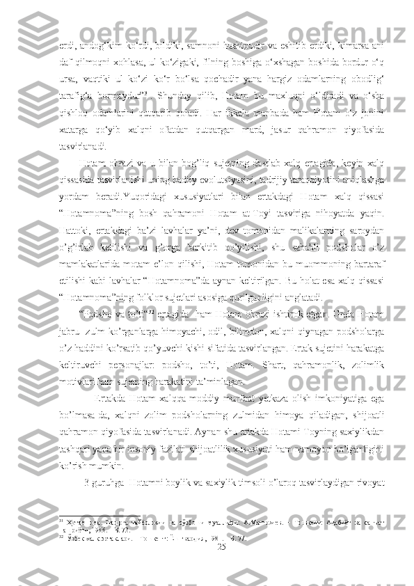 erdi, andog‘kim  ko‘rdi, bildiki, samnoni  hashtpodir  va  eshitib erdiki, kimarsa  ani
daf qilmoqni xohlasa, ul ko‘zigaki, filning boshiga o‘xshagan boshida bordur o‘q
ursa,   vaqtiki   ul   ko‘zi   ko‘r   bo‘lsa   qochadir   yana   hargiz   odamlarning   obodlig‘
tarafig‘a   bormaydur” 31
.   Shunday   qilib,   Hotam   bu   maxluqni   o‘ldiradi   va   o‘sha
qishloq   odamlarini   qutqarib   qoladi.   Har   ikkala   manbada   ham   Hotam   o‘z   jonini
xatarga   qo‘yib   xalqni   ofatdan   qutqargan   mard,   jasur   qahramon   qiyofasida
tasvirlanadi. 
Hotam   obrazi   va   u   bilan   bog’liq   sujetning   dastlab   xalq   ertagida,   keyin   xalq
qissasida tasvirlanishi uning badiiy evolutsiyasini, tadrijiy taraqqiyotini aniqlashga
yordam   beradi.Yuqoridagi   xususiyatlari   bilan   ertakdagi   Hotam   xalq   qissasi
“Hotamnoma”ning   bosh   qahramoni   Hotam   at-Toyi   tasviriga   nihoyatda   yaqin.
Hattoki,   ertakdagi   ba’zi   lavhalar   ya’ni,   dev   tomonidan   malikalarning   saroydan
o’g’irlab   ketilishi   va   g’orga   berkitib   qo’yilishi,   shu   sababli   podsholar   o’z
mamlakatlarida  motam   e’lon   qilishi,  Hotam   tomonidan  bu   muommoning  bartaraf
etilishi kabi lavhalar “Hotamnoma”da aynan keltirilgan. Bu holat esa xalq qissasi
“Hotamnoma”ning folklor sujetlari asosiga qurilganligini anglatadi.
“Podsho va to’ti“ 32
  ertagida   ham  Hotam obrazi  ishtirok etgan. Unda Hotam
jabru- zulm ko’rganlarga himoyachi, odil, bilimdon, xalqni qiynagan podsholarga
o’z haddini ko’rsatib qo’yuvchi kishi sifatida tasvirlangan. Ertak sujetini harakatga
keltiruvchi   personajlar:   podsho,   to’ti,   Hotam.   Shart,   qahramonlik,   zolimlik
motivlari ham sujetning harakatini ta’minlagan. 
        Ertakda   Hotam   xalqqa   moddiy   manfaat   yetkaza   olish   imkoniyatiga   ega
bo’lmasa-da,   xalqni   zolim   podsholarning   zulmidan   himoya   qiladigan,   shijoatli
qahramon qiyofasida tasvirlanadi. Aynan shu ertakda Hotami Toyning saxiylikdan
tashqari yana bir insoniy fazilati-shijoatlilik xususiyati ham namoyon bo’lganligini
ko’rish mumkin.
3-guruhga   Hotamni boylik va saxiylik timsoli o’laroq tasvirlaydigan rivoyat
31
  Ҳотамнома .   Нашрга   тайёрловчи   ва   сўзбоши   муаллифи:   А.Матғозиев.   −   Тошкент:   Адабиёт   ва   санъат
нашриёти, 1988. –  Б . 73.
32
  Ўзбек халқ эртаклари. –  Тошкент:  Ёш гвардия, 1981. – Б. 97.
25 