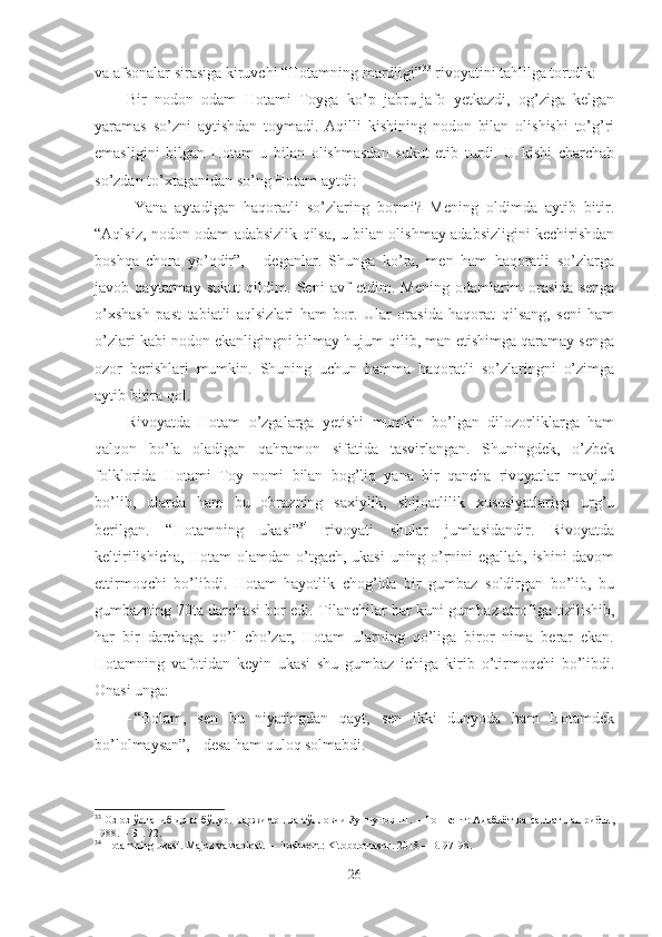 va afsonalar  sirasiga kiruvchi “Hotamning mardligi” 33
 rivoyatini tahlilga tortdik:
Bir   nodon   odam   Hotami   Toyga   ko’p   jabru-jafo   yetkazdi,   og’ziga   kelgan
yaramas   so’zni   aytishdan   toymadi.   Aqilli   kishining   nodon   bilan   olishishi   to’g’ri
emasligini   bilgan   Hotam   u   bilan   olishmasdan   sukut   etib   turdi.   U   kishi   charchab
so’zdan to’xtaganidan so’ng Hotam aytdi:
- Yana   aytadigan   haqoratli   so’zlaring   bormi?   Mening   oldimda   aytib   bitir.
“Aqlsiz, nodon odam adabsizlik qilsa, u bilan olishmay adabsizligini kechirishdan
boshqa   chora   yo’qdir”,   -   deganlar.   Shunga   ko’ra,   men   ham   haqoratli   so’zlarga
javob   qaytarmay   sukut   qildim.   Seni   avf   etdim.   Mening   odamlarim   orasida   senga
o’xshash   past   tabiatli   aqlsizlari   ham   bor.   Ular   orasida   haqorat   qilsang,   seni   ham
o’zlari kabi nodon ekanligingni bilmay hujum qilib, man etishimga qaramay senga
ozor   berishlari   mumkin.   Shuning   uchun   hamma   haqoratli   so’zlaringni   o’zimga
aytib bitira qol. 
Rivoyatda   Hotam   o’zgalarga   yetishi   mumkin   bo’lgan   dilozorliklarga   ham
qalqon   bo’la   oladigan   qahramon   sifatida   tasvirlangan.   Shuningdek,   o’zbek
folklorida   Hotami   Toy   nomi   bilan   bog’liq   yana   bir   qancha   rivoyatlar   mavjud
bo’lib,   ularda   ham   bu   obrazning   saxiylik,   shijoatlilik   xususiyatlariga   urg’u
berilgan.   “Hotamning   ukasi” 34
  rivoyati   shular   jumlasidandir.   Rivoyatda
keltirilishicha, Hotam olamdan o’tgach, ukasi uning o’rnini egallab, ishini davom
ettirmoqchi   bo’libdi.   Hotam   hayotlik   chog’ida   bir   gumbaz   soldirgan   bo’lib,   bu
gumbazning 70ta darchasi bor edi. Tilanchilar har kuni gumbaz atrofiga tizilishib,
har   bir   darchaga   qo’l   cho’zar,   Hotam   ularning   qo’liga   biror   nima   berar   ekan.
Hotamning   vafotidan   keyin   ukasi   shu   gumbaz   ichiga   kirib   o’tirmoqchi   bo’libdi.
Onasi unga:
- “Bolam,   sen   bu   niyatingdan   qayt,   sen   ikki   dunyoda   ham   Hotamdek
bo’lolmaysan”, - desa ham quloq solmabdi. 
33
 Оз-оз ўрганиб доно бўлур. Таржимон ва тўпловчи Зуннунов Ш. – Тошкент: Адабиёт ва санъат нашриёти,
1988. – Б1. 72.
34
 Hotamning ukasi. Majoz va haqiqat.  –  Т oshkent: Kitobdornashr. 2018  – B. 97-98.
26 