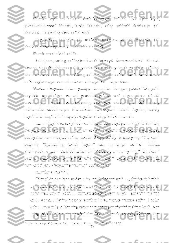 Shundan   keyin   ona   bolasini   sinab   ko’rmoqchi   bo’libdi.   Eski   kiyim   kiyib,
gumbazning   avval   birinchi,   keyin   ikkinchi,   so’ng   uchinchi   darchasiga   qo’l
cho’zibdi. Hotamning ukasi qo’lni tanib:
- Hoy   kampir,   hozirgina   qo’l   cho’zgan   eding-ku,   uchinchi   marotaba   qo’l
cho’zishga uyalmaysanmi? – deb urishib beribdi. 
Shunda onasi o’zini tanitib:
- Bolaginam,   sening   qo’lingdan   bu   ish   kelmaydi   demaganmidim?!   Bir   kuni
akangni   sinab   ko’rish   maqsadida   yetmish   darchadan   yetmish   marotaba   qo’limni
cho’zib sadaqa   so’raganman.  Akang  qo’limni   tanigan bo’lsa  ham   biror  marta uni
bo’sh qaytarmagan va meni mulzam qilmagan edi – degan ekan. 
Mazkur   rivoyatda   Hotam   yaratgan   tomonidan   berilgan   yuksak   fazl,   ya’ni
boylikka   ega   bo’lgan   va   uni   yaxshilik   yo’lida   sarf   qilgan   obraz   sifatida
tasvirlangan.     Manbalarda   Hotamning   ukasi   yoki   akasi   haqida   hech   qanday
ma’lumotlar   keltirilmagan.   Shu   boisdan   bu   rivoyatni   Hotami   Toyning   haqiqiy
hayoti bilan bog’liq bo’lmagan, rivoyatlar  sirasiga kiritish mumkin. 
Hotamni boylik va saxiylik timsoli o’laroq tasvirlaydigan o’zbek folkloridagi
rivoyatlardan yana biri bu “Hotamdan saxiy” 35
  rivoyatidir. Mazkur rivoyat yozma
adabiyotda   ham   mavjud   bo’lib,   dastlab   Shayx   Sa’diy   Sheroziyning   “Guliston”
asarining   “Qanoatning   fazilati   bayoni”   deb   nomlangan   uchinchi   bobida,
shuningdek,   sharq   mutafakkirlaridan   biri   Abdurahmon   Jomiyning   “Bahoriston”
asarida va hazrat  Navoiyning “Xamsa”si  tarkibidagi “Hayrat ul-  abror” dostonida
ham keltirilgan. Rivoyatning mazmuni quyidagicha:
Hotamdan so’rashibdi: 
– ”Sen o’zingdan ham saxiyroq insonni ko’rganmisan? Ha, deb javob beribdi
u. Bir kuni sahroda ov qilib yurib adashib qoldim. Bir badaviyning uyida tunab
qolishimga   to’g’ri   keldi.   U   qo’rasidagi   bir   qo’yni   so’yib     go’shtini   pishirib
keldi. Menga qo’yning bir azosi yoqib qoldi va maqtay-maqtay yedim. Oradan
ko’p o’tmay qo’y go’shtining aynan men maqtagan qismini pishirib keldi. Men
uning uyida ikki kun mehmon bo’ldim. Ikki kun ichida u mening oldimga faqat
35
 Hotamdan saxiy. Majoz va haqiqat. –  Т oshkent: Kitobdornashr.  2018.  –  B . 45-46.
27 