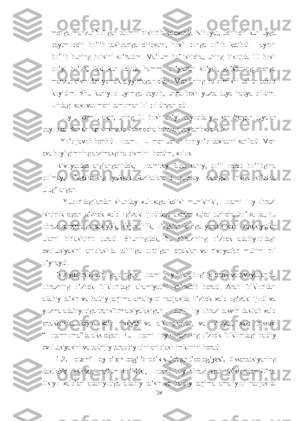 menga  manzur   bo’lgan   taomni  pishirib  kelaverdi.  Nihoyat,  uchinchi  kun  uyga
qaytmoqchi   bo’lib   tashqariga   chiqsam,   hovli   qonga   to’lib   ketibdi.   Hayron
bo’lib   buning   boisini   so’radim.   Ma’lum   bo’lishicha,   uning   bisotida   10   bosh
qo’yi   bo’lib,   ikki   kun   ichida   hamma   qo’ylarini   so’yib,   go’shtning   menga
manzur qismidan yemak tayyorlagan ekan. Men uning bu qilmishi uchun qattiq
koyidim.   Shu   kuniyoq   uyimga   qaytib,   unga   besh   yuzta   tuya   hadya   qildim.
Undagi saxovat meni tamoman lol qoldirgan edi.
–   Ey   Hotam   ,   axir,   uning   10   bosh   qo’yi   qayoqda-yu,   sen   bergan   tuyalar
qayoqda. Sen uning himmatini bir necha barobar qaytaribsan-ku?
– Yo’q javob beribdi Hotam. – U men uchun bor-yo’q davlatini sarfladi. Men
esa boyligimning arzimasgina qismini  berdim, xolos. 
Rivoyatdan   anglanganidek,   Hotamitoy   faqat   sahiy,   qo’li   ochiq   bo’libgina
qolmay,   o’zgalarning   yuksak   fazilatlaraini   qadrlay   oladigan   inson   sifatida
ulug’langan. 
–   Yuqoridagilardan   shunday   xulosaga   kelish   mumkinki,   Hotami   Toy   obrazi
ishtirok   etgan   o’zbek   xalq   og’zaki   ijodidagi   asarlar   sujeti   turlicha   bo’lsa-da,   bu
obraz   zamiridagi   saxiylik,   shijoatlilik,   o’zgalar   koriga   yarash   kabi   xususiyatlar
ularni   birlashtirib   turadi.   Shuningdek,   bu   obrazining   o’zbek   adabiyotidagi
evolutsiyasini   aniqlashda   tahlilga   tortilgan   ertaklar   va   rivoyatlar   muhim   rol
o’ynaydi. 
Biz yuqorida tahlilga tortgan Hotami Toy bilan bog’liq ertak va rivoyatlar bu
obrazning   o’zbek   folkloridagi   ahamiyatini   ko’rsatib   beradi.   Arab   folkloridan
adabiy   ta’sir   va   badiiy   tarjima   amaliyoti   natijasida   o’zbek   xalq   og‘zaki   ijodi   va
yozma adabiyotiga transformatsiyalashgan Hotami Toy obrazi tasviri dastlab xalq
ertaklarida,   keyin   xalq   rivoyat   va   afsonalarida,   va   nihoyat,   xalq   qissasi
“Hotamnoma”da aks etgan. Bu Hotami Toy obrazining o’zbek folkloridagi badiiy
evolutsiyasini va tadrijiy taraqqiyotini aniqlash imkonini beradi. 
1.2. Hotami Toy bilan bog‘liq epik sujetlar tipologiyasi.   Dissertatsiyaning
dastlabki   faslidan   ma’lum   bo‘ldiki,   Hotami   Toy   obrazi   arab   folkloridan   O‘rta
Osiyo   xalqlari   adabiyotiga   adabiy   ta’sir   va   badiiy   tarjima   amaliyoti   natijasida
28 