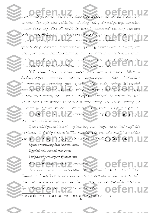 transformatsiyalashgan obrazdir. Bu obraz o‘zbek folkloridan tashqari qozoq, turk,
turkman,   fors-tojik   adabiyotida   ham   o‘zining   badiiy   qimmatiga   ega.   Jumladan,
Hotam   obrazining   to‘laqonli   tasviri   aks   etgan   “Hotamnoma”   asarining   qozoqcha
varianti ham mavjud bo‘lib, uning kompozitsiyasi, sujet tuzilishi, motivlar tarkibi
o‘zbek   folkloridagi   “Hotamnoma”   dan   (Fors-tojik   tilidan   tarjima   qilingan,   1988-
yilda A.Matg‘oziyev tomonidan nashrga tayyorlangan asar nazarda tutilyapti) farq
qiladi, ayni paytda ular o‘rtasida bir qancha o‘xshashliklar ham ko‘zga tashlanadi.
Biz   tadqiqot   ishimizda   har   ikkala   manbani   tipologik   o‘rganish   natijasida   ular
o‘rtasidagi o‘xshash va farqli jihatlarni aniqlash harakat qildik.
XIX   asrda   fors-tojik   tilidan   turkiy   tilga   tarjima   qilingan,   1988-yilda
A.Matg‘oziyev   tomonidan   nashrga   tayyorlangan   o‘zbek   folkloridagi
“Hotamnoma”   Hotamning   yetti   ajdodini   tilga   olish,   uning   fe’l-atvorini
tavsiflashdan   boshlanadi.   Shundan   so‘ng   “Xuroson   podshohi   Kurdonshoh   va
Barzax   bozorgonning   qizi   Husnbonu   hikoyati”,   “Shahzoda   Munirshoh   hikoyati”
keladi.   Asar   sujeti   Xorazm   shahzodasi   Munirshohning   Barzax   savdogarning   qizi
Husnbonuga   bo‘lgan   sevgisi,   Husnbonuning   yetti   sharti   asosiga   qurilgan.   Bu
boblarning har biri qissa boblariga sarlavha sifatida qo‘yilgan. Ularning bajarilishi
esa Hotami Toy bilan bog‘liq.
Qozoq   adabiyotida   Hotami   Toy   haqidagi   asar   “Ikayat   dastan   Hatimtay”   deb
nomlanadi.   U   she’riy   shaklda   bo‘lib,   muqaddimada   asar   aniq   muallif   tomonidan
yozilgani, to‘g‘rirog‘i, she’riy yo‘l bilan tarjima qilinganligi aytib o‘tilgan. 
Муни ёз ган шаирдин Есжан аты,
Нурбай ибн Алтай асл зоти.
Ғ ибрат к ў рганларга б ў лама деп,
Есжаннинг таржималаб жаз ғ ан хати. 36
Parchadan   ma’lum   bo‘ladiki,   asarni   yozgan   muallifning   ismi   sharifi   Esjan
Nurboy ibn Altay. Keyingi parchada bu doston nasriy asardan tarjima qilish yo‘li
bilan nazmga aylantirilganligi, muallif uni milodning to‘qqiz yuz to‘qqizinchisida
Qozon shahriga nashrga berganligi ma’lum bo‘ladi:
36
  Бабалар сўзи. Ҳикаялық дастандар. 4 том .   – Астана: Медени Мура, 2004. – Б . 1 9.
29 