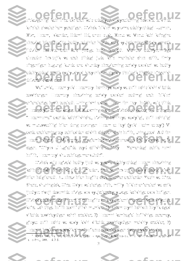 o‘tkazganligi   kabi   o‘rta   asr   arab   xalq   adabiyoti   –   siyratlarning   bevosita   ta’sirida
ko‘plab qissalar ham yaratilgan. O‘zbek folklori va yozma adabiyotidagi Luqmon,
Xizr,   Hotam,   Iskandar,   Odami   Od,   anqo   qush,   Xorut   va   Morut   kabi   ko‘pgina
obrazlar   bilan   bog‘liq   badiiy   talqinlar   hamda   epik   syujetlarning   tarixiy-genetik
ildizlari   bevosita   arab   xalq   ijodiga   borib   taqaladi.   Mumtoz   adabiyotimizga
aloqador   fors-tojik   va   arab   tilidagi   juda   ko‘p   manbalar   chop   etilib,   ilmiy
o‘rganilgan   bugungi   kunda   ana   shunday   obrazlarning   tarixiy   asoslari   va   badiiy
adabiyotdagi poetik evolyusiyasi jarayonlarini qiyosiy-tipologik jihatdan o‘rganish
dolzarblik kasb etadi.
Ma’lumki, H otam yoki Hotamtoy    benihoya saxiy va qo‘li ochiq kishi sifatida
tasvirlangan   Hotamtoy   obrazining   tarixiy   asoslari   qadimgi   arab   folklori
an’analariga   borib   taqaladi.   Uning   ismi   aslida   Hotam   ibn   Tay     bo‘lib,   xalq   tilida
“ H otamtoy”   bo‘lib   ketgan.   XIX   asrning   oxirida   o‘zbek   tiliga   tarjima   qilingan
“Hotamnoma”   asarida   keltirilishicha,   o‘zining   benihoya   saxiyligi,   qo‘li   ochiqligi
va   muruvvatliligi   bilan   dong   qozongan   Hotam   at-Tayi   (yoki   Hatim   at-tayi)   VI
asrda arablarning tay qabilasidan etishib chiqqan shoir bo‘lib, uning otasi  Adi ibn
H otam   bo‘lgan.   U   Muhammad   payg‘ambarimiz   zamonasidan   150   yil   avval   vafot
etgan.   “G‘iyos   ul-lug‘at”da   qayd   etilishicha,   “ T ay   −   Yamandagi   qabila   nomi
bo‘lib, Hotam toyi shu qabilaga mansubdir”. 1
  
O‘zbek   xal q   og‘zaki   badiiy   ijodi   va   yozma   adabiyotidagi   Hotam   obrazining
kelib   chiqishi   S h arq   xalqlari,   jumladan,   arab   va   fors-tojik   adabiyotining   ta’siri
bilan belgilanadi. Bu obraz bilan bog‘liq epik talqinlar arablardan Y a qin va O‘rta
S h arq, shuningdek,  O‘rta  Osiyo  xalqlariga o‘tib, milliy folklor   an’analari   va  epik
ijodiyot   rivoji   davomida   o‘ziga   xos   syujetlarning   yuzaga   kelishiga   asos   bo‘lgan.
O‘zbek adabiyotidagi Hotam bilan bog‘liq epik syujetlarni mazmuni va mohiyatiga
ko‘ra uch tipga bo‘lib tasnif qilish mumkin: 1) Hotam-toyni behisob boylik egasi
sifatida   tasvirlaydigan   sehrli   ertaklar;   2)   Hotamni   kambag‘al   bo‘lishiga   qaramay,
g‘oyat   qo‘li   ochiq   va   saxiy   kishi   sifatida   tasvirlaydigan   maishiy   ertaklar;   3)
Hotamni boylik va saxiylik timsoli o‘laroq tasvirlaydigan rivoyat va afsonalar.
1
    Ҳотамнома .   Нашрга  тайёрловчи  ва  сўзбоши  муаллифи:  А.Матғозиев.  − Тошкент:  Адабиёт  ва  санъат
нашриёти, 1988. − Б.   3-5.
3 