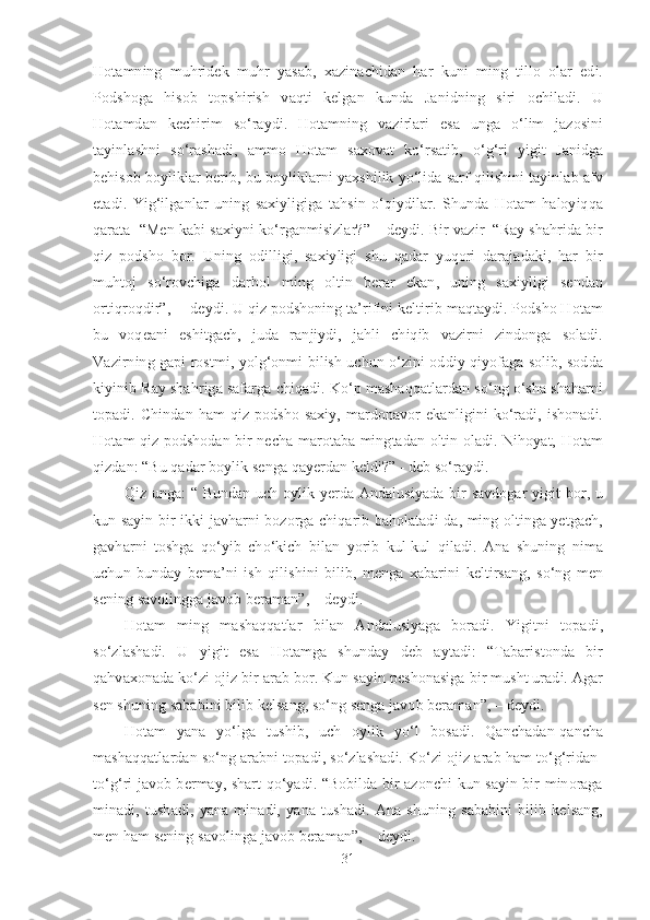 Hotamning   muhridek   muhr   yasab,   xazinachidan   har   kuni   ming   tillo   olar   edi.
Podshoga   hisob   topshirish   vaqti   kelgan   kunda   Janidning   siri   ochiladi.   U
Hotamdan   kechirim   so‘raydi.   Hotamning   vazirlari   esa   unga   o‘lim   jazosini
tayinlashni   so‘rashadi,   ammo   Hotam   saxovat   ko‘rsatib,   o‘g‘ri   yigit   Janidga
behisob boyliklar berib, bu boyliklarni yaxshilik yo‘lida sarf qilishini tayinlab afv
etadi.   Yig‘ilganlar   uning   saxiyligiga   tahsin   o‘qiydilar.   Shunda   Hotam   haloyiqqa
qarata  “Men kabi saxiyni ko‘rganmisizlar?” – deydi. Bir vazir  “Ray shahrida bir
qiz   podsho   bor.   Uning   odilligi,   saxiyligi   shu   qadar   yuqori   darajadaki,   har   bir
muhtoj   so‘rovchiga   darhol   ming   oltin   berar   ekan,   uning   saxiyligi   sendan
ortiqroqdir”,  – deydi. U qiz podshoning ta’rifini keltirib maqtaydi. Podsho Hotam
bu   voqeani   eshitgach,   juda   ranjiydi,   jahli   chiqib   vazirni   zindonga   soladi.
Vazirning gapi rostmi, yolg‘onmi bilish uchun o‘zini oddiy qiyofaga solib, sodda
kiyinib Ray shahriga safarga chiqadi. Ko‘p mashaqqatlardan so‘ng o‘sha shaharni
topadi.  Chindan   ham   qiz  podsho   saxiy,   mardonavor   ekanligini   ko‘radi,  ishonadi.
Hotam qiz podshodan bir necha marotaba mingtadan oltin oladi. Nihoyat, Hotam
qizdan: “Bu qadar boylik senga qayerdan keldi?” - deb so‘raydi. 
Qiz unga:  “ Bundan uch oylik yerda Andalusiyada bir  savdogar  yigit bor, u
kun sayin bir-ikki javharni bozorga chiqarib baholatadi-da, ming oltinga yetgach,
gavharni   toshga   qo‘yib   cho‘kich   bilan   yorib   kul-kul   qiladi.   Ana   shuning   nima
uchun   bunday   bema’ni   ish   qilishini   bilib,   menga   xabarini   keltirsang,   so‘ng   men
sening savolingga javob beraman”, – deydi.
Hotam   ming   mashaqqatlar   bilan   Andalusiyaga   boradi.   Yigitni   topadi,
so‘zlashadi.   U   yigit   esa   Hotamga   shunday   deb   aytadi:   “Tabaristonda   bir
qahvaxonada ko‘zi ojiz bir arab bor. Kun sayin peshonasiga bir musht uradi. Agar
sen shuning sababini bilib kelsang, so‘ng senga javob beraman”, – deydi.
Hotam   yana   yo‘lga   tushib,   uch   oylik   yo‘l   bosadi.   Qanchadan-qancha
mashaqqatlardan so‘ng arabni topadi, so‘zlashadi. Ko‘zi ojiz arab ham to‘g‘ridan-
to‘g‘ri javob bermay, shart qo‘yadi. “Bobilda bir azonchi kun sayin bir minoraga
minadi,   tushadi,   yana   minadi,   yana   tushadi.   Ana   shuning   sababini   bilib   kelsang,
men ham sening savolinga javob beraman”, – deydi.
31 