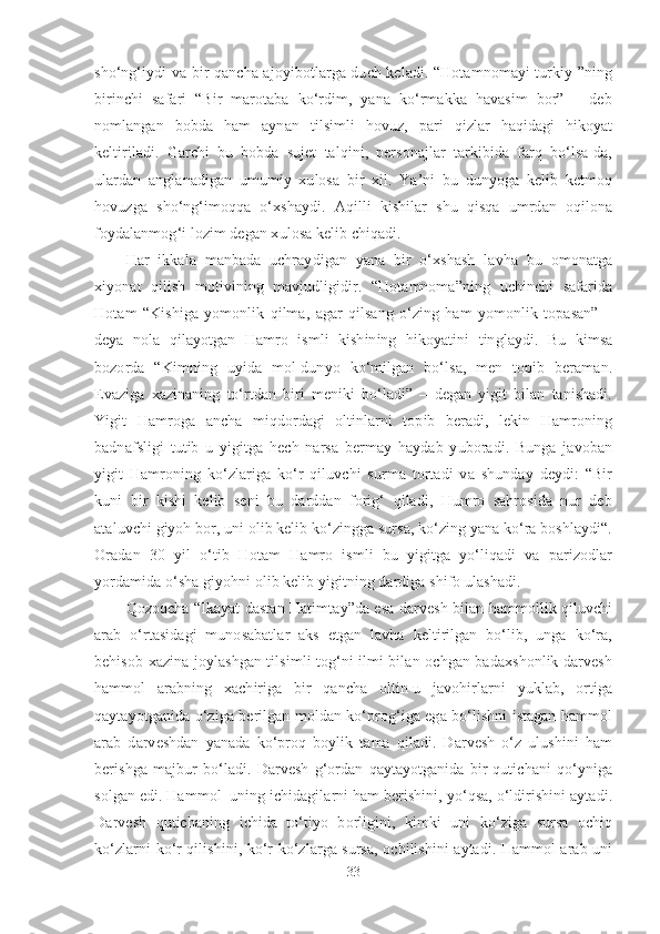 sho‘ng‘iydi va bir qancha ajoyibotlarga duch keladi. “Hotamnomayi turkiy ”ning
birinchi   safari   “Bir   marotaba   ko‘rdim,   yana   ko‘rmakka   havasim   bor”   –   deb
nomlangan   bobda   ham   aynan   tilsimli   hovuz,   pari   qizlar   haqidagi   hikoyat
keltiriladi.   Garchi   bu   bobda   sujet   talqini,   personajlar   tarkibida   farq   bo‘lsa-da,
ulardan   anglanadigan   umumiy   xulosa   bir   xil.   Ya’ni   bu   dunyoga   kelib   ketmoq
hovuzga   sho‘ng‘imoqqa   o‘xshaydi.   Aqilli   kishilar   shu   qisqa   umrdan   oqilona
foydalanmog‘i lozim degan xulosa kelib chiqadi.
Har   ikkala   manbada   uchraydigan   yana   bir   o‘xshash   lavha   bu   omonatga
xiyonat   qilish   motivining   mavjudligidir.   “Hotamnoma”ning   uchinchi   safarida
Hotam   “Kishiga   yomonlik   qilma,   agar   qilsang   o‘zing   ham   yomonlik   topasan”   –
deya   nola   qilayotgan   Hamro   ismli   kishining   hikoyatini   tinglaydi.   Bu   kimsa
bozorda   “Kimning   uyida   mol-dunyo   ko‘milgan   bo‘lsa,   men   topib   beraman.
Evaziga   xazinaning   to‘rtdan   biri   meniki   bo‘ladi”   –   degan   yigit   bilan   tanishadi.
Yigit   Hamroga   ancha   miqdordagi   oltinlarni   topib   beradi,   lekin   Hamroning
badnafsligi   tutib   u   yigitga   hech   narsa   bermay   haydab   yuboradi.   Bunga   javoban
yigit   Hamroning   ko‘zlariga   ko‘r   qiluvchi   surma   tortadi   va   shunday   deydi:   “Bir
kuni   bir   kishi   kelib   seni   bu   darddan   forig‘   qiladi,   Humro   sahrosida   nur   deb
ataluvchi giyoh bor, uni olib kelib ko‘zingga sursa, ko‘zing yana ko‘ra boshlaydi“.
Oradan   30   yil   o‘tib   Hotam   Hamro   ismli   bu   yigitga   yo‘liqadi   va   parizodlar
yordamida o‘sha giyohni olib kelib yigitning dardiga shifo ulashadi.
Qozoqcha “Ikayat dastan Hatimtay”da esa darvesh bilan hammollik qiluvchi
arab   o‘rtasidagi   munosabatlar   aks   etgan   lavha   keltirilgan   bo‘lib,   unga   ko‘ra,
behisob xazina joylashgan tilsimli tog‘ni ilmi bilan ochgan badaxshonlik darvesh
hammol   arabning   xachiriga   bir   qancha   oltin-u   javohirlarni   yuklab,   ortiga
qaytayotganida o‘ziga berilgan moldan ko‘prog‘iga ega bo‘lishni istagan hammol
arab   darveshdan   yanada   ko‘proq   boylik   tama   qiladi.   Darvesh   o‘z   ulushini   ham
berishga   majbur   bo‘ladi.   Darvesh   g‘ordan   qaytayotganida   bir   qutichani   qo‘yniga
solgan edi. Hammol  uning ichidagilarni ham berishini, yo‘qsa, o‘ldirishini aytadi.
Darvesh   qutichaning   ichida   to‘tiyo   borligini,   kimki   uni   ko‘ziga   sursa   ochiq
ko‘zlarni ko‘r qilishini, ko‘r ko‘zlarga sursa, ochilishini aytadi. Hammol arab uni
33 