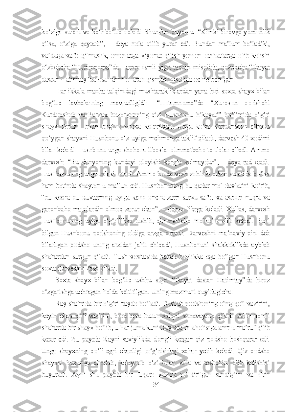 ko‘ziga suradi va ko‘r bo‘lib qoladi. Shundan buyon u  “Kimki birovga yomonlik
qilsa,   o‘ziga   qaytadi”,   –   deya   nola   qilib   yurar   edi.   Bundan   ma’lum   bo‘ladiki,
va’daga   vafo   qilmaslik,   omonatga   xiyonat   qilish   yomon   oqibatlarga   olib   kelishi
o‘zbekcha “Hotamnoma”da Hamro ismli yigit taqdiri misolida, qozoqcha “Ikayat
dastan Hatimtay”da esa hammol arab qismati misolida ochib berilgan.
Har ikkala manba talqinidagi mushtarakliklardan yana biri soxta shayx bilan
bog‘liq   lavhalarning   mavjudligidir.   “Hotamnoma”da   “Xuroson   podshohi
Kurdonshoh   va   Barzax   bozorgonning   qizi   Husnbonu   hikoyati”   bo‘limida   o‘g‘ri
shayx   obrazi     bilan   bog‘liq   voqea   keltirilgan.   Unga   ko‘ra   Kurdanshoh   e’tiqod
qo‘ygan shayxni Husnbonu o‘z uyiga mehmonga taklif qiladi, darvesh 40 xodimi
bilan keladi. Husnbonu unga shohona liboslar qimmatbaho tortiqlar qiladi. Ammo
darvesh:   “Bu   dunyoning   kundayi   oloyishi   korg‘a   kelmaydur”,   –   deya   rad   etadi.
Husnbonuning unga ixlosi ortadi. Ammo bu darvesh zohirda odam suratida bo‘lsa
ham botinda shayton-u ma’lun edi. Husnbonuning bu qadar mol davlatini ko‘rib,
“bu   kecha   bu   duxtarning   uyiga   kelib   oncha   zarri   surxu   safid   va   asbobi   nuqra   va
garonbaho matolardin olmoq zarur  ekan”, – degan fikrga keladi. Xullas,  darvesh
Husnbonuning   uyiga   o‘g‘rilikka   tushib,   qimmatbaho   mollarini   olib   ketadi.   Buni
bilgan   Husnbonu   podshoning   oldiga   arzga   boradi.   Darveshni   ma’naviy   piri   deb
biladigan   podsho   uning   arzidan   jahli   chiqadi,   Husnbonuni   shakkoklikda   ayblab
shahardan   surgun   qiladi.   Tush   vositasida   behad   boylikka   ega   bo‘lgan   Husnbonu
soxta darveshni fosh qiladi.  
Soxta   shayx   bilan   bog‘liq   ushbu   sujet   “Ikayat   dastan   Hatimtay”da   biroz
o‘zgarishga uchragan holda keltirilgan. Uning mazmuni quyidagicha:
Ray shahrida bir o‘g‘ri paydo bo‘ladi. Dastlab podshoning o‘ng qo‘l vazirini,
keyin   chap   qo‘l   vazirini,   bora-bora   butun   xalqni   xonavayron   qiladi.   Ahin   nomli
shaharda bir shayx bo‘lib, u har juma kuni Ray shahri aholisiga amr-u ma’ruf qilib
ketar   edi.   Bu   paytda   Rayni   saxiylikda   dong‘i   ketgan   qiz   podsho   boshqarar   edi.
Unga   shayxning   qo‘li   egri   ekanligi   to‘g‘risidagi   xabar   yetib   keladi.   Qiz   podsho
shayxni   huzuriga   chorlab,   kelayotib   o‘zi   bilan   salla   va   tasbehini   olib   kelishini
buyuradi.   Ayni   shu   paytda   bir   fuqaro   xazina   to‘ldirilgan   sandig‘ini   va   oltin
34 