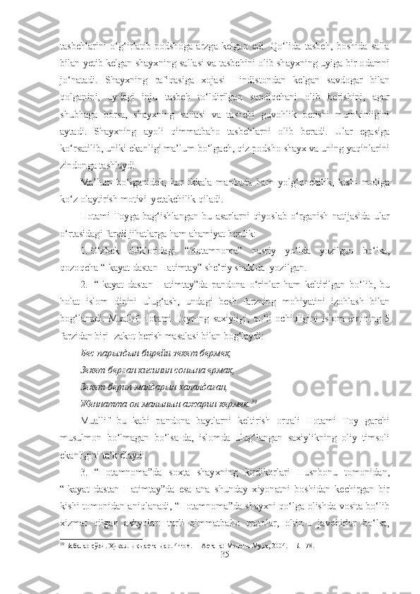 tasbehlarini   o‘g‘irlatib   podshoga   arzga   kelgan   edi.   Qo‘lida   tasbeh,   boshida   salla
bilan yetib kelgan shayxning sallasi va tasbehini olib shayxning uyiga bir odamni
jo‘natadi.   Shayxning   rafiqasiga   xojasi   Hindistondan   kelgan   savdogar   bilan
qolganini,   uydagi   inju   tasbeh   to‘ldirilgan   sandiqchani   olib   berishini,   agar
shubhaga   borsa,   shayxning   sallasi   va   tasbehi   guvohlik   berishi   mumkinligini
aytadi.   Shayxning   ayoli   qimmatbaho   tasbehlarni   olib   beradi.   Ular   egasiga
ko‘rsatilib, uniki ekanligi ma’lum bo‘lgach, qiz podsho shayx va uning yaqinlarini
zindonga tashlaydi. 
Ma’lum   bo‘lganidek,   har   ikkala   manbada   ham   yolg‘onchilik,   kishi   moliga
ko‘z olaytirish motivi  yetakchilik qiladi. 
Hotami   Toyga   bag‘ishlangan   bu   asarlarni   qiyoslab   o‘rganish   natijasida   ular
o‘rtasidagi farqli jihatlarga ham ahamiyat berdik:
1. O‘zbek   folkloridagi   “Hotamnoma”   nasriy   yo‘lda   yozilgan   bo‘lsa,
qozoqcha “Ikayat dastan Hatimtay” she’riy shaklda  yozilgan.
2.   “ I kayat   dastan   Hatimtay”da   pandona   o‘rinlar   ham   keltirilgan   bo‘lib,   bu
holat   islom   dinini   ulug‘ash,   undagi   besh   farzning   mohiyatini   izohlash   bilan
bog‘lanadi.   Muallif   Hotami   Toyning   saxiyligi,   qo‘li   ochiqligini   islom   dinining   5
farzidan biri- zakot berish masalasi bilan bog‘laydi:
Бес парыздын бирейи зекет берм е к,
Зекет берган кисинин сонына ермак,
Зекет берип малдарын халалда ған,
Женнатта ол малынын ажарин кермек. 39
Muallif   bu   kabi   pandona   baytlarni   keltirish   orqali   Hotami   Toy   garchi
musulmon   bo‘lmagan   bo‘lsa-da,   islomda   ulug‘langan   saxiylikning   oliy   timsoli
ekanligini ta’kidlaydi.
3.   “Hotamnoma”da   soxta   shayxning   kirdikorlari   Husnbonu   tomonidan,
“Ikayat   dastan   Hatimtay”da   esa   ana   shunday   xiyonatni   boshidan   kechirgan   bir
kishi tomonidan aniqlanadi, “Hotamnoma”da shayxni qo‘lga olishda vosita bo‘lib
xizmat   qilgan   ashyolar:   turli   qimmatbaho   matolar,   oltin-u   javohirlar   bo‘lsa,
39
  Бабалар сўзи. Ҳикаялық дастандар. 4 том .   – Астана: Медени Мура, 2004. – Б. 178.
35 