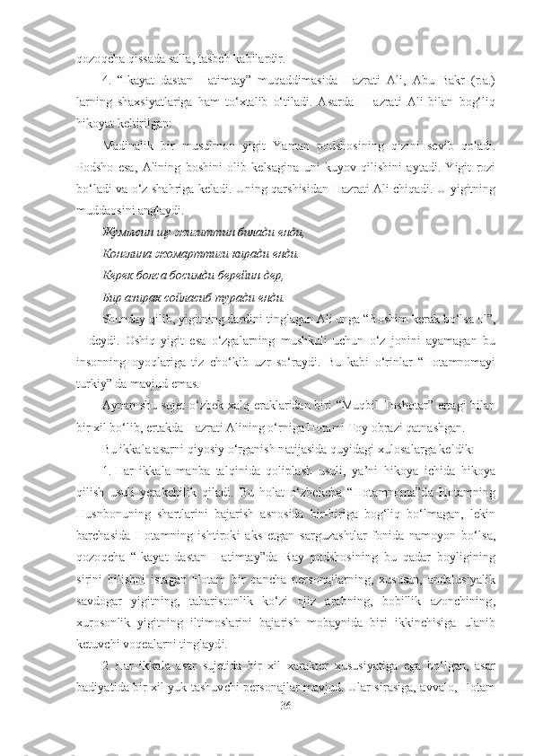 qozoqcha qissada salla, tasbeh kabilardir. 
4.   “Ikayat   dastan   Hatimtay”   muqaddimasida   Hazrati   Ali,   Abu   Bakr   (r.a.)
larning   shaxsiyatlariga   ham   to‘xtalib   o‘tiladi.   Asarda     Hazrati   Ali   bilan   bog‘liq
hikoyat keltirilgan:
Madinalik   bir   musulmon   yigit   Yaman   podshosining   qizini   sevib   qoladi.
Podsho   esa,   Alining   boshini   olib   kelsagina   uni   kuyov   qilishini   aytadi.   Yigit   rozi
bo‘ladi va o‘z shahriga keladi. Uning qarshisidan Hazrati Ali chiqadi. U yigitning
muddaosini anglaydi.
Жумысин   шу   жигиттин   билади   енди ,
Конглина   жомарттиги   киради   енди .
Керек болса босимди берейин дер,
Бир азирак сойласиб туради енди.
Shunday qilib, yigitning dardini tinglagan Ali unga “Boshim kerak bo‘lsa ol”,
–   deydi.   Oshiq   yigit   esa   o‘zgalarning   mushkuli   uchun   o‘z   jonini   ayamagan   bu
insonning   oyoqlariga   tiz   cho‘kib   uzr   so‘raydi.   Bu   kabi   o‘rinlar   “Hotamnomayi
turkiy” da mavjud emas.
Aynan shu sujet  o‘zbek xalq eraklaridan biri  “Muqbil  Toshotar” ertagi  bilan
bir xil bo‘lib, ertakda Hazrati Alining o‘rniga Hotami Toy obrazi qatnashgan. 
Bu ikkala asarni qiyosiy o‘rganish natijasida quyidagi xulosalarga keldik:   
1. Har   ikkala   manba   talqinida   qoliplash   usuli,   ya’ni   hikoya   ichida   hikoya
qilish   usuli   yetakchilik   qiladi.   Bu   holat   o‘zbekcha   “Hotamnoma”da   Hotamning
Husnbonuning   shartlarini   bajarish   asnosida   bir-biriga   bog‘liq   bo‘lmagan,   lekin
barchasida   Hotamning   ishtiroki   aks   etgan   sarguzashtlar   fonida   namoyon   bo‘lsa,
qozoqcha   “Ikayat   dastan   Hatimtay”da   Ray   podshosining   bu   qadar   boyligining
sirini   bilishni   istagan   Hotam   bir   qancha   personajlarning,   xususan,   andalusiyalik
savdogar   yigitning,   tabaristonlik   ko‘zi   ojiz   arabning,   bobillik   azonchining,
xurosonlik   yigitning   iltimoslarini   bajarish   mobaynida   biri   ikkinchisiga   ulanib
ketuvchi voqealarni tinglaydi.
2. Har   ikkala   asar   sujetida   bir   xil   xarakter   xususiyatiga   ega   bo‘lgan,   asar
badiyatida bir xil yuk tashuvchi personajlar mavjud. Ular sirasiga, avvalo, Hotam
36 