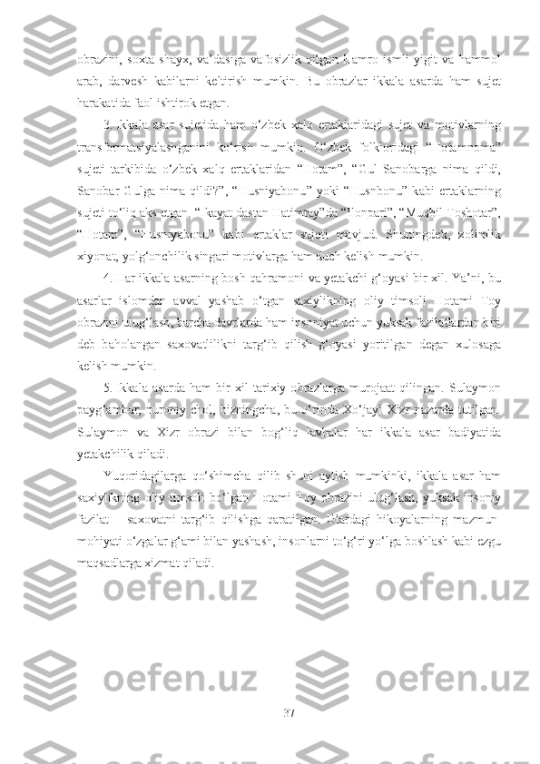 obrazini,   soxta   shayx,   va’dasiga   vafosizlik   qilgan   Hamro   ismli   yigit   va   hammol
arab,   darvesh   kabilarni   keltirish   mumkin.   Bu   obrazlar   ikkala   asarda   ham   sujet
harakatida faol ishtirok etgan. 
3. Ikkala   asar   sujetida   ham   o‘zbek   xalq   ertaklaridagi   sujet   va   motivlarning
transformatsiyalashganini   ko‘rish   mumkin.   O‘zbek   folkloridagi   “Hotamnoma”
sujeti   tarkibida   o‘zbek   xalq   ertaklaridan   “Hotam”,   “Gul   Sanobarga   nima   qildi,
Sanobar   Gulga   nima   qildi?”,   “Husniyabonu”   yoki   “Husnbonu”   kabi   ertaklarning
sujeti to‘liq aks etgan. “Ikayat dastan Hatimtay”da “Ilonpari”, “Muqbil Toshotar”,
“Hotam”,   “Husniyabonu”   kabi   ertaklar   sujeti   mavjud.   Shuningdek,   zolimlik
xiyonat, yolg‘onchilik singari motivlarga ham duch kelish mumkin.
4. Har ikkala asarning bosh qahramoni va yetakchi g‘oyasi bir xil. Ya’ni, bu
asarlar   islomdan   avval   yashab   o‘tgan   saxiylikning   oliy   timsoli   Hotami   Toy
obrazini ulug‘lash, barcha davrlarda ham insoniyat uchun yuksak fazilatlardan biri
deb   baholangan   saxovatlilikni   targ‘ib   qilish   g‘oyasi   yoritilgan   degan   xulosaga
kelish mumkin.
5. Ikkala   asarda   ham   bir   xil   tarixiy  obrazlarga   murojaat   qilingan.   Sulaymon
payg‘ambar,   nuroniy   chol,   bizningcha,   bu   o‘rinda   Xo‘jayi   Xizr   nazarda   tutilgan.
Sulaymon   va   Xizr   obrazi   bilan   bog‘liq   lavhalar   har   ikkala   asar   badiyatida
yetakchilik qiladi. 
Yuqoridagilarga   qo‘shimcha   qilib   shuni   aytish   mumkinki,   ikkala   asar   ham
saxiylikning   ol i y   timsoli   bo‘lgan   Hotami   Toy   obrazini   ulug‘lash,   yuksak   insoniy
fazilat   –   saxovatni   targ‘ib   qilishga   qaratilgan.   Ulardagi   hikoyalarning   mazmun-
mohiyati o‘zgalar g‘ami bilan yashash, insonlarni to‘g‘ri yo‘lga boshlash kabi ezgu
maqsadlarga xizmat qiladi.
  
37 