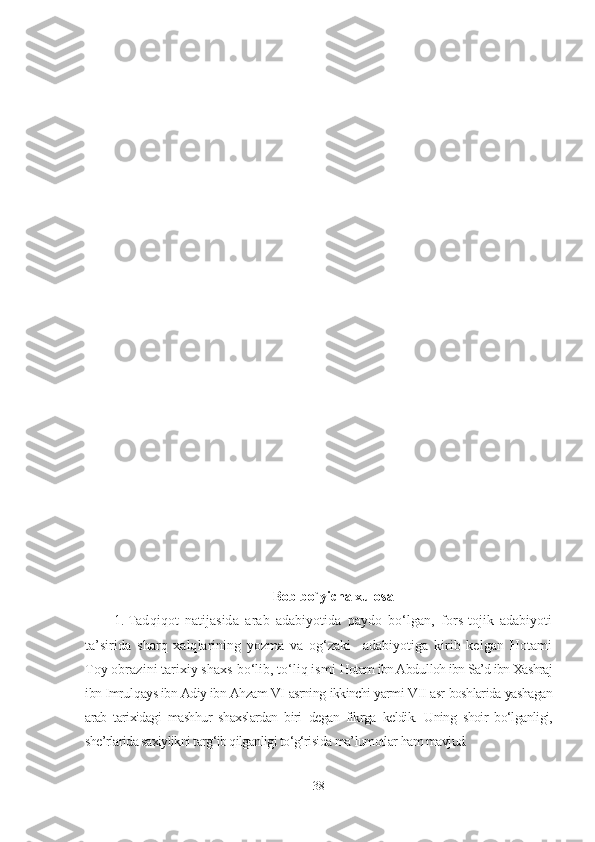 Bob bo`yicha xulosa
1. Tadqiqot   natijasida   a rab   adabiyotida   paydo   bo‘lgan,   fors-tojik   adabiyoti
ta’sirida   sharq   xalqlarining   yozma   va   og‘zaki     adabiyotiga   kirib   kelgan   Hotami
Toy obrazini tarixiy shaxs   bo‘lib, to‘liq ismi  Hotam ibn Abd u lloh ibn Sa’d ibn Xashraj
ibn Imrul q ays ibn Adiy ibn Ahzam VI   asrning   ikkinchi yarmi   VII   asr   boshlarida   yashagan
arab   tarixidagi   mashhur   shaxslardan   biri   degan   fikrga   keldik.   Uning   shoir   bo‘lganligi,
she’rlarida saxiylikni targ‘ib qilganligi to‘g‘risida ma’lumotlar  ham mavjud.
38 