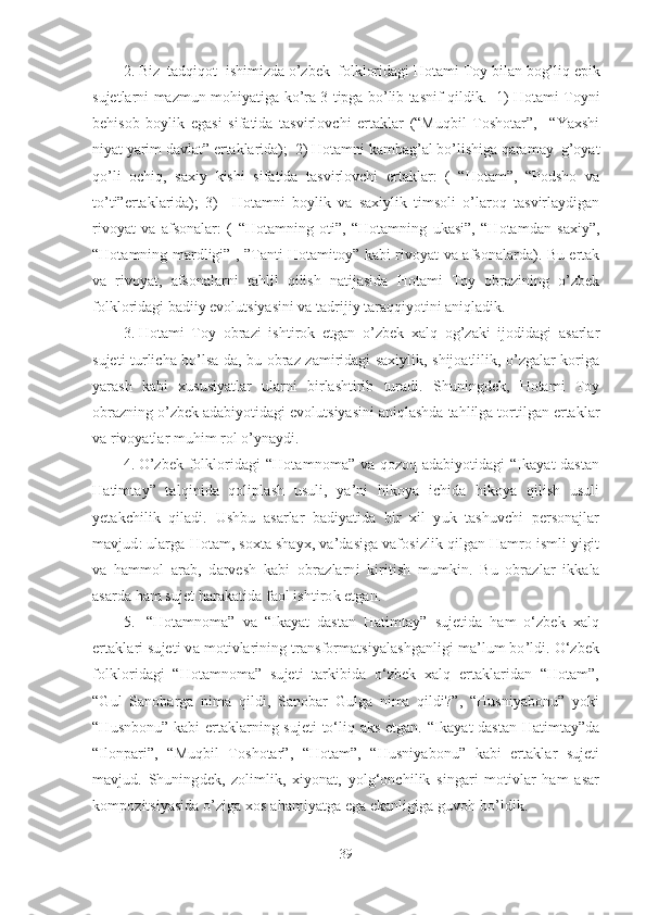 2. Biz  tadqiqot    ishimizda o’zbek  folkloridagi Hotami  T oy bilan bog’liq epik
sujetlarni mazmun-mohiyatiga ko’ra 3 tipga bo’lib tasnif qildik.   1) Hotami   T oyni
behisob   boylik   egasi   sifatida   tasvirlovchi   ertaklar   (“Muqbil   Toshotar”,     “Yaxshi
niyat yarim davlat” ertaklarida);  2) Hotamni kambag’al bo’lishiga qaramay  g’oyat
qo’li   ochiq,   saxiy   kishi   sifatida   tasvirlovchi   ertaklar:   (   “Hotam”,   “Podsho   va
to’ti”ertaklarida);   3)     Hotamni   boylik   va   saxiylik   timsoli   o’laroq   tasvirlaydigan
rivoyat   va   afsonalar:   (   “Hotamning   oti”,   “Hotamning   ukasi”,   “Hotamdan   saxiy”,
“Hotamning mardligi” , ”Tanti Hotamitoy” kabi rivoyat va afsonalarda). Bu ertak
va   rivoyat,   afsonalarni   tahlil   qilish   natijasida   Hotami   Toy   obrazining   o’zbek
folkloridagi badiiy evolutsiyasini va tadrijiy taraqqiyotini aniqladik.  
3. Hotami   Toy   obrazi   ishtirok   etgan   o’zbek   xalq   og’zaki   ijodidagi   asarlar
sujeti turlicha bo’lsa-da, bu obraz zamiridagi saxiylik, shijoatlilik, o’zgalar koriga
yarash   kabi   xususiyatlar   ularni   birlashtirib   turadi.   Shuningdek,   Hotami   Toy
obrazning o’zbek adabiyotidagi evolutsiyasini aniqlashda tahlilga tortilgan ertaklar
va rivoyatlar muhim rol o’ynaydi.
4. O’zbek folkloridagi “Hotamnoma” va qozoq adabiyotidagi “Ikayat dastan
Hatimtay”   talqinida   qoliplash   usuli,   ya’ni   hikoya   ichida   hikoya   qilish   usuli
yetakchilik   qiladi.   Ushbu   asar lar   badiyatida   bir   xil   yuk   tashuvchi   personajlar
mavjud :   u larga Hotam, soxta shayx, va’dasiga vafosizlik qilgan Hamro ismli yigit
va   hammol   arab,   darvesh   kabi   obrazlarni   k iritish   mumkin.   Bu   obrazlar   ikkala
asarda ham sujet harakatida faol ishtirok etgan.
5.   “Hotamnoma”   va   “Ikayat   dastan   Hatimtay”   sujetida   ham   o‘zbek   xalq
ertaklari sujeti va motivlarining transformatsiyalashganligi ma’lum bo’ldi. O‘zbek
folkloridagi   “Hotamnoma”   sujeti   tarkibida   o‘zbek   xalq   ertaklaridan   “Hotam”,
“Gul   Sanobarga   nima   qildi,   Sanobar   Gulga   nima   qildi?”,   “Husniyabonu”   yoki
“Husnbonu” kabi ertaklarning sujeti to‘liq aks etgan.   “Ikayat dastan Hatimtay”da
“Ilonpari”,   “Muqbil   Toshotar”,   “Hotam”,   “Husniyabonu”   kabi   ertaklar   sujeti
mavjud.   Shuningdek,   zolimlik,   xiyonat,   yolg‘onchilik   singari   motivlar   ham   asar
kompozitsiyasida o’ziga xos ahamiyatga ega ekanligiga guvoh bo’ldik. 
39 