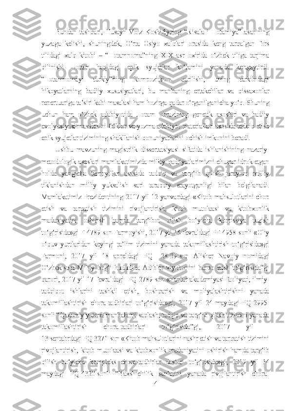 Bundan   tashqari,   Husayn   Voiz   Koshifiyning   “Risala-i   Hotamiya”   asarining
yuzaga   kelishi,   shuningdek,   O‘rta   Osiyo   xalqlari   orasida   keng   tarqalgan   fors
tilidagi   xalq   kitobi     “Hotamnoma”ning  ‒ XIX   asr   oxirida   o‘zbek   tiliga   tarjima
qilinishi   Hotam   haqidagi   epik   syujetlar   ko‘lamini   yanada   kengaytirdi.
“Hotamnoma y i   turkiy”ning   kompozitsion   qurilishi,   uning   tarkibidagi
hikoyatlarning   badiiy   xususiyatlari,   bu   manbaning   ertakchilar   va   qissaxonlar
repertuariga ta’siri kabi masalasi ham hozirga qadar o‘rganilganicha yo‘q. S h uning
uchun   ham   o‘zbek   adabiyotida   Hotam   obrazining   genetik   asoslari   va   badiiy
evolyusiyasi masalasini folklor va yozma adabiyot materiallari asosida tadqiq etish
epik syujetlar tizimining shakllanish qonuniyatlarini ochish imkonini beradi.
Ushbu   mavzuning   magistrlik   dissertatsiyasi   sifatida   ishlanishining   nazariy-
metodologik asoslari mamlakatimizda milliy qadriyatlarimizni chuqur idrok etgan
holda   yangicha   tamoyillar   asosida   tadqiq   va   targ‘ib   qilish   jarayoni   milliy
tiklanishdan   milliy   yuksalish   sari   taraqqiy   etayotganligi   bilan   belgilanadi.
Mamlakatimiz   Prezidentining   2017 yil 12 yanvardagi «Kitob mahsulotlarini  chop
etish   va   tarqatish   tizimini   rivojlantirish,   kitob   mutolaasi   va   kitobxonlik
madaniyatini   oshirish   hamda   targ‘ibot   qilish   bo‘yicha   komissiya   tuzish
to‘g‘risida»gi   F-4789 -son Farmoyishi, 2017 yil 16 fevraldagi PF-4958-sonli «Oliy
o‘quv   yurtlaridan   keyingi   ta’lim   tizimini   yanada   takomillashtirish   to‘g‘risida»gi
Farmoni,   2017   yil   18   apreldagi   PQ   –28-29-son   Alisher   Navoiy   nomidagi
O‘zbekiston   Milliy   bog‘i   hududida   Adiblar   xiyobonini   barpo   etish   to‘g‘risida”gi
q arori, 2017 yil 17 fevraldagi   PQ-2789-son «Fanlar akademiyasi faoliyati, ilmiy-
tadqiqot   ishlarini   tashkil   etish,   boshqarish   va   moliyalashtirishni   yanada
takomillashtirish   chora-tadbirlari   to‘g‘risida»gi,   2017   yil   24   maydagi   PQ-2995-
son li   “ Qadimiy yozma manbalarni saqlash, tadqiq va targ‘ib qilish tizimini yanada
takomillashtirish   chora-tadbirlari   to‘g‘risida ” gi ,   2017   yil  
13 sentabrdagi PQ-3271-son «Kitob mahsulotlarini nashr etish va tarqatish tizimini
rivojlantirish, kitob mutolaasi  va kitobxonlik madaniyatini oshirish hamda targ‘ib
qilish   bo‘yicha   kompleks   chora-tadbirlar   dasturi   to‘g‘risida»gi ,   2019   yil   14
maydagi   PQ -4320- sonli   “ Baxshichilik   san’atini   yanada   rivojlantirish   chora-
4 