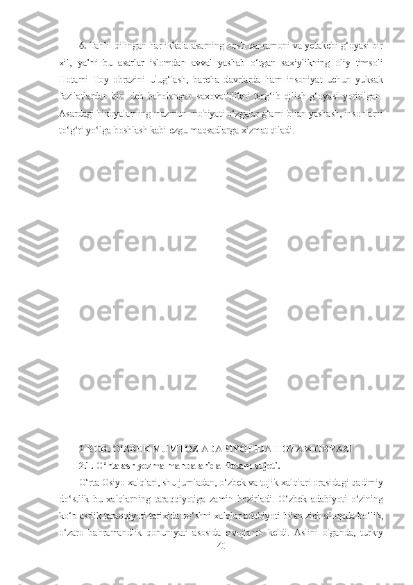 6. Tahlil qilingan har ikkala asarning bosh qahramoni va yetakchi g‘oyasi bir
xil,   ya’ni   bu   asarlar   islomdan   avval   yashab   o‘tgan   saxiylikning   oliy   timsoli
Hotami   Toy   obrazini   ulug‘lash,   barcha   davrlarda   ham   insoniyat   uchun   yuksak
fazilatlardan   biri   deb   baholangan   saxovatlilikni   targ‘ib   qilish   g‘oyasi   yoritilgan.
Asar dagi hikoyalarning mazmun-mohiyati o‘zgalar g‘ami bilan yashash, insonlarni
to‘g‘ri yo‘lga boshlash kabi ezgu maqsadlarga xizmat qiladi.
2-BOB. O‘ZBEK MUMTOZ ADABIYOTIDA HOTAM OBRAZI 
2 .1 .  O‘rta asr yozma manbalarida Hotam  sujeti.  
O‘rta Osiyo xalqlari, shu jumladan, o‘zbek va tojik xalqlari orasidagi qadimiy
do‘stlik   bu   xalqlarning   taraqqiyotiga   zamin   hozirladi.   O‘zbek   adabiyoti   o‘zining
ko‘p asrlik taraqqiyoti tarixida qo‘shni xalqlar adabiyoti bilan zich aloqada bo‘lib,
o‘zaro   bahramandlik   qonuniyati   asosida   rivojlanib   keldi.   Aslini   olganda,   turkiy
40 