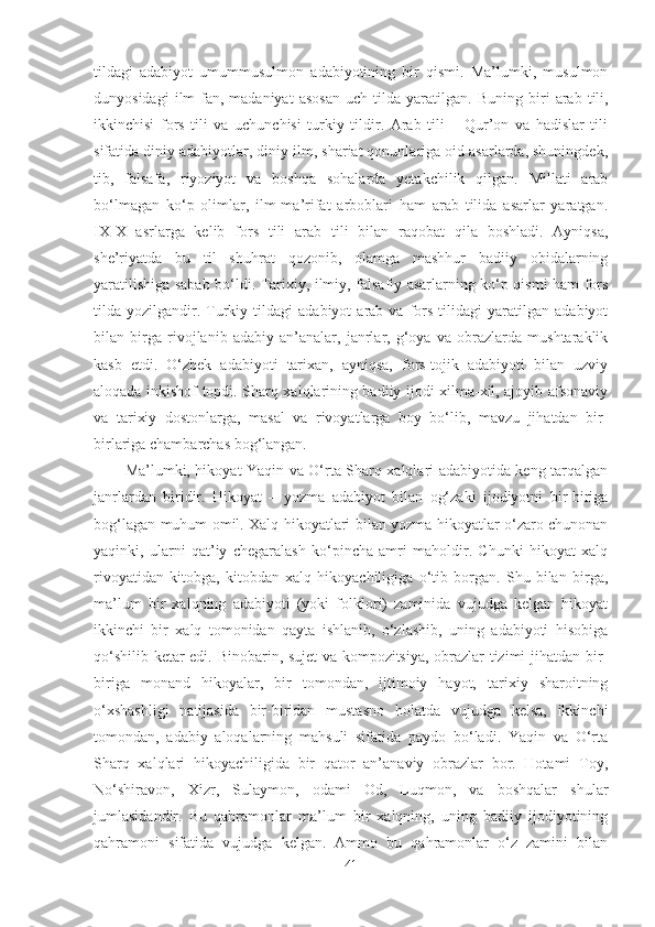 tildagi   adabiyot   umummusulmon   adabiyotining   bir   qismi.   Ma’lumki,   musulmon
dunyosidagi   ilm-fan,  madaniyat   asosan   uch   tilda   yaratilgan.   Buning   biri   arab   tili,
ikkinchisi   fors   tili   va   uchunchisi   turkiy   tildir.   Arab   tili   –   Qur’on   va   hadislar   tili
sifatida diniy adabiyotlar, diniy ilm, shariat qonunlariga oid asarlarda, shuningdek,
tib,   falsafa,   riyoziyot   va   boshqa   sohalarda   yetakchilik   qilgan.   Millati   arab
bo‘lmagan   ko‘p   olimlar,   ilm-ma’rifat   arboblari   ham   arab   tilida   asarlar   yaratgan.
IX-X   asrlarga   kelib   fors   tili   arab   tili   bilan   raqobat   qila   boshladi.   Ayniqsa,
she’riyatda   bu   til   shuhrat   qozonib,   olamga   mashhur   badiiy   obidalarning
yaratilishiga sabab bo‘ldi. Tarixiy, ilmiy, falsafiy asarlarning ko‘p qismi ham fors
tilda  yozilgandir.  Turkiy   tildagi   adabiyot   arab  va   fors   tilidagi   yaratilgan   adabiyot
bilan   birga   rivojlanib   adabiy   an’analar,   janrlar,   g‘oya   va   obrazlarda   mushtaraklik
kasb   etdi.   O‘zbek   adabiyoti   tarixan,   ayniqsa,   fors-tojik   adabiyoti   bilan   uzviy
aloqada inkishof topdi. Sharq xalqlarining badiiy ijodi xilma-xil, ajoyib afsonaviy
va   tarixiy   dostonlarga,   masal   va   rivoyatlarga   boy   bo‘lib,   mavzu   jihatdan   bir-
birlariga chambarchas bog‘langan. 
Ma’lumki, hikoyat Yaqin va O‘rta Sharq xalqlari adabiyotida keng tarqalgan
janrlardan   biridir.   Hikoyat   –   yozma   adabiyot   bilan   og‘zaki   ijodiyotni   bir-biriga
bog‘lagan muhum omil. Xalq hikoyatlari bilan yozma hikoyatlar o‘zaro chunonan
yaqinki,   ularni   qat’iy   chegaralash   ko‘pincha   amri   maholdir.   Chunki   hikoyat   xalq
rivoyatidan   kitobga,   kitobdan   xalq   hikoyachiligiga   o‘tib   borgan.   Shu   bilan   birga,
ma’lum   bir   xalqning   adabiyoti   (yoki   folklori)   zaminida   vujudga   kelgan   hikoyat
ikkinchi   bir   xalq   tomonidan   qayta   ishlanib,   o‘zlashib,   uning   adabiyoti   hisobiga
qo‘shilib ketar edi. Binobarin, sujet va kompozitsiya, obrazlar tizimi jihatdan bir-
biriga   monand   hikoyalar,   bir   tomondan,   ijtimoiy   hayot,   tarixiy   sharoitning
o‘xshashligi   natijasida   bir-biridan   mustasno   holatda   vujudga   kelsa,   ikkinchi
tomondan,   adabiy   aloqalarning   mahsuli   sifatida   paydo   bo‘ladi.   Yaqin   va   O‘rta
Sharq   xalqlari   hikoyachiligida   bir   qator   an’anaviy   obrazlar   bor.   Hotami   Toy,
No‘shiravon,   Xizr,   Sulaymon,   odami   Od,   Luqmon,   va   boshqalar   shular
jumlasidandir.   Bu   qahramonlar   ma’lum   bir   xalqning,   uning   badiiy   ijodiyotining
qahramoni   sifatida   vujudga   kelgan.   Ammo   bu   qahramonlar   o‘z   zamini   bilan
41 