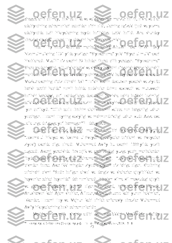 chegaralanib qolmay,  boshqa o‘lka va xalqlarga ham manzur bo‘lib, o‘sha xalqlar
adabiyotining   qahramonlari   qatoridan   o‘rin   oldi,   ularning   og‘zaki   ijodi   va   yozma
adabiyotida   turli   hikoyalarning   paydo   bo‘lishiga   turtki   bo‘ldi.   Ana   shunday
obrazlar sirasiga Hotami Toy obrazini ham kiritish mumkin.
Hotami Toy  obrazi keltirilgan manbalaridan biri Abu Ali Hasan ibn Ali Tusiy
Nizomulmulkning 1091-yilda yozilgan “Siyosatnoma”  yoki “Siyar ul-mulk” asari
hisoblanadi.   Muallif   o‘z   asarini   39   bobdan   iborat   qilib   yaratgan.   “Siyosatnoma”
Sharq madaniyatini, saljuqiylar tarixi va siyosiy hayotini o’rganishda eng ishonchli
manba bo’lishi bilan birga fors adabiyotining dastlabki badiiy asarlaridan sanaladi.
Mazkur asarning o’ttiz oltinchi fasli “To‘kin sochin dasturxon yasatish va ziyofat
berish   tartibi   haqida”   nomli   bobida   podsholar   doimo   saxovatli   va   muruvvatli
bo‘lishi   kerakligi,   qo‘l   ostidagilarga   dasturxoni   hamisha   ochiq   bo‘lishi   lozimligi
ta’kidlanib, muallif Hotami Toy obrazini Ibrohim alayhissalom nomi bilan yonma
-yon   qo‘llaydi.   “Olloh   taolo   Ibrohim   alahissalomni   xalqqa   non   berganligi   uchun
yoqtirgan.   Hotami   Toyning   saxiyligi   va   mehmondo‘stligi   uchun   xudo   Azza   ava
Jalla unga do‘zaxga yo‘l bermagan” 40
 - deb yozadi.
Hotami   Toy   obrazi   keyingi   manbalaridan   biri   Muhammad   Avfiyning
“Javome-ul   hikoyat   va   lavome   ul-rivoyat”   (Hikoyatlar   to’plami   va   rivoyatlar
ziyosi)   asarida   tilga   olnadi.   Muhammad   Avfiy   bu   asarini   1233-yilda   yozib
tugatadi.   Asarni   yaratishda   fors-tojik   va   arab   tilidagi   yuzga   yaqin   manbalardan
foydalangan,   hind   adabiyotidan   bahramand   bo‘lgan.     “Javome   ul-hikoyat”   to‘rt
qismdan   iborat.   Asar   ikki   mingdan   ziyod   hikoyatni   o‘z   ichiga   olgan.   Kitobning
to’rtinchi   qismi   “Sodir   bo’lgan   ahvol   va   dengiz   va   shaharlar   ajoyibliklari   va
hayvonlar   tabiati   bayonida”  deb  nomlanadi.  Bu   qism  xilma-xil  mavzudagi   ajoyib
va   g’aroyib   hikoyatlarni   qamrab   olgan.   Yazdijurd,   Bahrom,   Xisrav   Parvez,
Anushervon   kabi   Ajam   shohlar,   Aflotun,   Arastu,   Buqrot   kabi   yunon   hakimlari,
Iskandar,   Hotami   Toy   va   Majnun   kabi   o’nlab   an’anaviy   obrazlar   Muhammad
Avfiy hikoyatlarining bosh qahramonlaridir.
Mashhur   fors-tojik   shoiri,   adibi   va   mutafakkiri   Muslihiddin   Sa’diy
40
 Низомулмулк. Сиёсатнома (Сияр ул мулук). – Тошкент: Янги аср авлоди, 2008. 121-б
42 