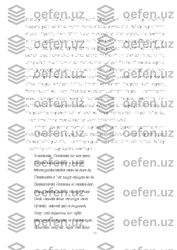 Sheroziyning   “ Guliston ”   va   “ Bo’ston ”   asarlari   ham   Hotami   Toy   obrazining
bizgacha   yetib   kelishida   mahim   manba   sifatida   xizmat   qildi.   Sa’diy   hayot   ilmini
chuqur   o‘rganib,   inson   fe’lini   butun   murakkabligi   bilan   anglab,   o ` z   davrining
ko`pni   ko`rgan   donishmand   kishisi   bo`lib   yetishdi.   Sharq   adabiyotida   Sa’diyning
maqomi   juda   yuksak,   hayotiy   tajriba   asosida   yaratgan   “Bo‘ston”   va   “Guliston”
asarlari   unga   olamshumul   shuhrat   keltirdi.   “Bo’ston”   o`n   qismdan   iborat   bo`lib,
uning tarkibi muallif tomonidan mahorat bilan tuzilgan. “Bo’ston” bevosita qaynoq
ijtimoiy-siyosiy   hayotdan,   jonli   xalq   tilidan   oziqlangan   shuning   uchun   ham
jamiyatning hamma tabaqalariga tushunarli bo`lgan. Bu asarda Hotami Toy haqida
to‘rtta   hikoyat   kiritilgan   bo‘lib,   Birinchi   va   ikkinchi   hikoyalar   Rum   qaysari,
Yaman sultoni va Hotam o‘rtasidagi voqealarni, uchinchi hikoyat - Hotamning bir
keksa   odamga   nisbatan   saxiyligi   haqida,   to‘rtinchi   hikoyada   Hotamning   qizi
Saffona va Islom payg‘ambari o‘rtasidagi suhbat haqida hikoya qilinadi.   Garchi bu
hikoyalarning   poydevori   turli   xil   arab   va   forsiy   manbalardan   olingan   bo‘lsa-da,
Hotam timsolining  mavjud ekanligi ularni birlashtirib turadi.
Birinchi   hikoyaning   mazmuni   quyidagicha:   Rim   Qaysari   Hotamning   shon-
sharafi   haqida   eshitib,   uning   haqiqat   ekanligiini   tasdiqlash   uchun   Tay   qabilasiga
o‘z   vakillarini   yuborib,   Hotamning   suyukli   otini   talab   qilmoqchi   bo‘ladi.   Sa’diy
Hotamning otini quyidagicha tasvirlaydi:
Eshitdimki, Hotamda bir tim qaro,
Oti bor ekan uchqur-u bebaho.
Momoguldurakdek ekan kishnashi,
Chaqindan o‘zar unga mingan kishi.
Shaharlarda Hotamni el maqtashar,
Uning madhi sultoni Rumga yetar.
Dedi shunda dono vaziriga shoh:
Uyatdir, adovat qilish begunoh,
Tilay zotli tulporini bir safar,
Muruvvat-la topshirsa Hotam agar, 
Bilurman saxiydir, agar rad qilur –
43 