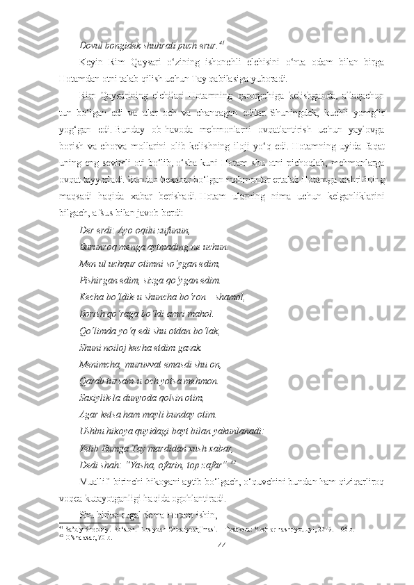 Dovul bongidek shuhrati puch erur. 41
Keyin   Rim   Qaysari   o‘zining   ishonchli   elchisini   o‘nta   odam   bilan   birga
Hotamdan otni talab qilish uchun Tay qabilasiga yuboradi.
Rim   Qaysarining   elchilari   Hotamning   qarorgohiga   kelishganda,   allaqachon
tun   bo‘lgan   edi   va   ular   och   va   chanqagan   edilar.   Shuningdek,   kuchli   yomg‘ir
yog‘gan   edi.   Bunday   ob-havoda   mehmonlarni   ovqatlantirish   uchun   yaylovga
borish   va   chorva   mollarini   olib   kelishning   iloji   yo‘q   edi.   Hotamning   uyida   faqat
uning eng sevimli  oti  bo‘lib,   o‘sha  kuni  Hotam  shu  otni  pichoqlab,  mehmonlarga
ovqat tayyorladi. Bundan bexabar bo‘lgan mehmonlar ertalab Hotamga tashrifining
maqsadi   haqida   xabar   berishadi.   Hotam   ularning   nima   uchun   kelganliklarini
bilgach, afsus bilan javob berdi:
Der erdi: Ayo oqilu zufunun,
Burunroq menga aytmading ne uchun.
Men ul uchqur otimni so‘ygan edim,
Pishirgan edim, sizga qo‘ygan edim.
Kecha bo‘ldik-u shuncha bo‘ron – shamol,
Borish qo‘raga bo‘ldi amri mahol.
Qo‘limda yo‘q edi shu otdan bo‘lak,
Shuni noiloj kecha etdim gazak.
Menimcha, muruvvat emasdi shu on,
Qarab tursam-u och yotsa mehmon.
Saxiylik-la dunyoda qolsin otim,
Agar ketsa ham mayli bunday otim.
Ushbu hikoya quyidagi bayt bilan yakunlanadi:
Yetib Rumga Tay mardidan xush xabar,
Dedi shah: “Yasha, ofarin, top zafar”. 42
 
Muallif  birinchi hikoyani aytib bo‘lgach, o‘quvchini bundan ham qiziqarliroq
voqea kutayotganligi haqida ogohlantiradi.
Shu birlan tugal dema Hotam ishin,
41
  Sa’diy Sheroziy. Bo‘ston. Forsiydan Chustiy tarjimasi. – Toshkent: Yoshlar nashriyot uyi, 2019. –  66  b.
42
 O’sha asar, 70-b.
44 