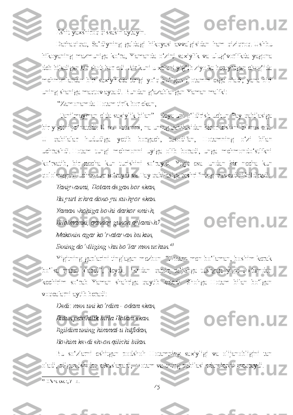 Eshit yaxshiroq qissasin aytayin.
Darhaqiqat,   Sa’diyning   galdagi   hikoyasi   avvalgisidan   ham   qiziqroq.   Ushbu
hikoyaning   mazmuniga   ko‘ra,   Yamanda   o‘zini   saxiylik   va   ulug‘vorlikda   yagona
deb biladigan bir shoh bor edi. Bir kuni u xalqni yig‘ib ziyofat berayotgan chog‘ida
mehmonlardan   biri   saxiylikda   tengi   yo‘q   bo‘lgan   Hotamni   esga   oladi,   yana   biri
uning shaniga maqtov aytadi. Bundan g‘azablangan Yaman maliki:
 “Zamonamda Hotam tirik bor ekan,
Tanilmayman elda saxiylik bilan” - deya uni o‘ldirish uchun Tay qabilasiga
bir yigitni jo‘natadi. U na Hotamni, na uning qabilasidan biror kishini bilmas edi.
U   qabilalar   hududiga   yetib   borgach,   tasodifan,   Hotamning   o‘zi   bilan
uchrashdi.   Hotam   tungi   mehmonni   uyiga   olib   boradi,   unga   mehmondo‘stlikni
ko‘rsatib,   bir   necha   kun   turishini   so‘raydi.   Yigit   esa     undan   bir   necha   kun
qololmagani uchun uzr so‘raydi va Tay qabilasiga tashrifining maqsadini bildiradi:
Taniysanmi, Hotam degan bor ekan,
Bu yurt ichra dono-yu xushyor ekan.
Yaman shohiga boshi darkor emish,
Bilolmamki, qanday gunoh aylamish?
Makonin agar ko‘rsatarsan bu kun,
Sening do‘stliging shu bo‘lar men uchun. 43
Yigitning gaplarini tinglagan mezbon   “Hotam men bo‘laman, boshim kerak
bo‘lsa   mana   olaqol”,   deydi.   Bundan   qattiq   ta’jubga   tushgan   yigit   Hotamdan
kechirim   so‘rab   Yaman   shahriga   qaytib   ketadi.   Shohga   Hotam   bilan   bo‘lgan
voqealarni aytib beradi:
Dedi: men uni ko‘rdim - odam ekan,
Butun yaxshilik birla Hotam ekan.
Egildim uning himmat-u lutfidan,
Boshim kesdi ehson qilichi bilan.
Bu   so‘zlarni   eshitgan   podshoh   Hotamning   saxiyligi   va   olijanobligini   tan
oladi, qilgan ishidan afsuslanadi,  Hotam va uning qabilasi odamlarini maqtaydi.
43
  O’sha asar, 71-b.
45 