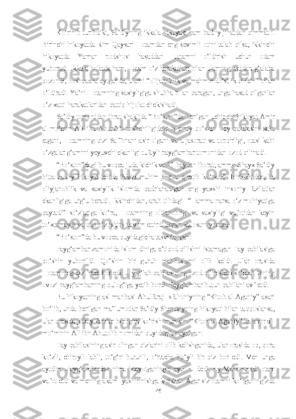Ko‘rinib turibdiki, Sa’diyning ikkala hikoyasi ham badiiy jihatdan qimmatli.
Birinchi   hikoyatda   Rim   Qaysari   Hotamdan  eng   sevimli   otini   talab   qilsa,   ikkinchi
hikoyatda   Yaman   podshosi   hasaddan   Hotamni   o‘ldirish   uchun   odam
yuboradi.   Ikkala holatda ham, Hotam o‘z harakatlari bilan ularning ustidan g‘alaba
qozondi, boshqacha aytganda, ularni “olijanoblik va mehmondo‘stlik qilichi” bilan
o‘ldiradi. Ya’ni Hotamning saxiyligiga shubha bilan qaragan, unga hasad qilganlar
o‘z xatti-harakatlaridan qattiq hijolat chekishadi.
Sa’diy tomonidan ibrat shaklida “Bo‘ston”da berilgan uchinchi hikoyat Amir
al-mo‘min   Ali   ibn   Abutalib   boshchiligidagi   islomiy   qo‘shin   Toy   qabilasini   zabt
etgani, Hotamning qizi Saffonani asir olgani va u jasorati va topqirligi, otasi kabi
o‘zgalar g‘amini yeyuvchi ekanligi tufayli payg‘ambar tomonidan ozod qilinadi. 
“Bo‘ston”dagi bu voqea juda kichik va 11 baydan iborat, ammo Shayx Sa’diy
bitta   badiiy   hikoyat   ichida   ikkita   muhim   jihatni   ajratib   ko‘rsatdi.   Birinchidan,   bu
oliyjanoblik   va   saxiylik   islomda   qadrlanadigan   eng   yaxshi   insoniy   fazilatlar
ekanligiga urg‘u beradi.   Ikkinchidan, arab tilidagi   “Hamma narsa o‘z mohiyatiga
qaytadi”   so‘zlariga   ko‘ra,   Hotamning   olijanobligi   va   saxiyligi   vafotidan   keyin
to‘xtamaydi va qizi o‘z ishini davom ettirdi degan xulosani yoritadi.
“Bo‘ston”da bu voqea quyidagicha tasvirlangan:
Payg‘ambar zamonida islom diniga e’tiqod qilishni istamagan Tay qabilasiga
qo‘shin   yuborildi.   Qo‘shin   bir   guruh   mahbuslarni   olib   keldi.   Ular   orasida
Hotamning qizi ham bor edi. U yig‘lab qabilasining ozod qilinishini so‘radi. Uning
ovozi payg‘ambarning qulog‘iga yetib bordi. Payg‘ambar butun qabilani avf etdi.
Bu hikoyatning asl manbasi Abulfaraj Isfahoniyning “Kitob al-Aganiy” asari
bo‘lib, unda berilgan ma’lumotlar Sa’diy Sheroziyning hikoyati bilan taqqoslansa,
ular orasida jiddiy farqlar borligini ko‘rish mumkin. “Kitob al-Aganiy” da amir al-
mo‘minin Ali ibn Abutolib nomidan quyidagilar aytilgan:
Tay qabilasining asir olingan qizlarini olib kelishganida, ular orasida oq, qora
ko‘zli,   chiroyli   labli,   to‘g‘ri   burunli,   o‘rtacha   bo‘yli   bir   qiz   bor   edi..   Men   unga
aytdim:   Payg‘ambardan  nima  istayotganingni   ayt!     U  dedi:   Ey  Muhammad!   otam
vafot etdi va mening akam  yashirinishga kirishdi.   Agar siz otamni ko‘rganingizda
46 