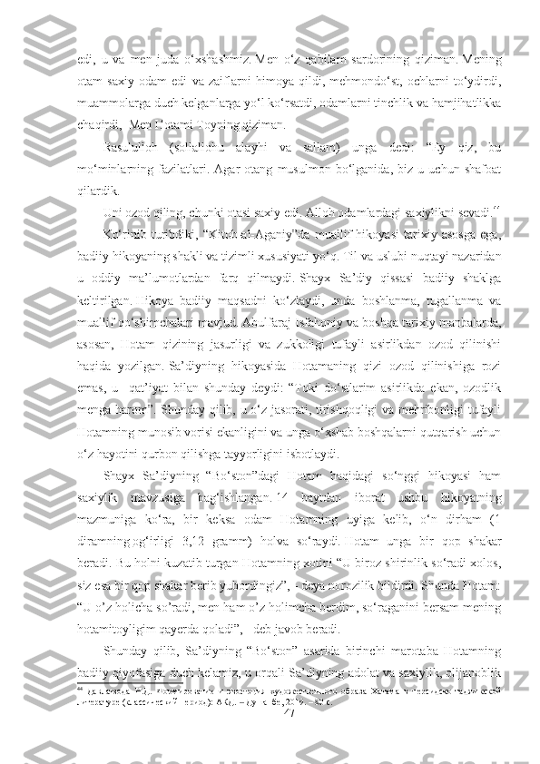 edi,   u   va   men   juda   o‘xshashmiz.   Men   o‘z   qabilam   sardorining   qiziman.   Mening
otam   saxiy   odam   edi   va   zaiflarni   himoya   qildi,   mehmondo‘st,   ochlarni   to‘ydirdi,
muammolarga duch kelganlarga yo‘l ko‘rsatdi, odamlarni tinchlik va hamjihatlikka
chaqirdi,    Men Hotami Toyning qiziman.
Rasululloh   (sollallohu   alayhi   va   sallam)   unga   dedi:   “Ey   qiz,   bu
mo‘minlarning   fazilatlari.   Agar   otang   musulmon   bo‘lganida,   biz   u   uchun   shafoat
qilardik.
Uni ozod qiling, chunki otasi saxiy edi.   Alloh odamlardagi saxiylikni sevadi. 44
Ko‘rinib   turibdiki,   “Kitob-al-Aganiy”da   muallif   hikoyasi   tarixiy   asosga   ega,
badiiy hikoyaning shakli va tizimli xususiyati yo‘q.   Til va uslubi nuqtayi nazaridan
u   oddiy   ma’lumotlardan   farq   qilmaydi.   Shayx   Sa’diy   qissasi   badiiy   shaklga
keltirilgan.   Hikoya   badiiy   maqsadni   ko‘zlaydi,   unda   boshlanma,   tugallanma   va
muallif qo‘shimchalari mavjud.   Abulfaraj Isfahoniy va boshqa tarixiy manbalarda,
asosan,   Hotam   qizining   jasurligi   va   zukkoligi   tufayli   asirlikdan   ozod   qilinishi
haqida   yozilgan.   Sa’diyning   hikoyasida   Hotamaning   qizi   ozod   qilinishiga   rozi
emas,   u     qat’iyat   bilan   shunday   deydi:   “Toki   do‘stlarim   asirlikda   ekan,   ozodlik
menga harom”. Shunday qilib, u o‘z jasorati, tirishqoqligi va mehribonligi tufayli
Hotamning munosib vorisi ekanligini va unga o‘xshab boshqalarni qutqarish uchun
o‘z hayotini qurbon qilishga tayyorligini isbotlaydi.  
Shayx   Sa’diyning   “Bo‘ston”dagi   Hotam   haqidagi   so‘nggi   hikoyasi   ham
saxiylik   mavzusiga   bag‘ishlangan.   14   baytdan   iborat   ushbu   hikoyatning
mazmuniga   ko‘ra,   bir   keksa   odam   Hotamning   uyiga   kelib,   o‘n   dirham   (1
diramning   og‘irligi   3,12   gramm)   holva   so‘raydi.   Hotam   unga   bir   qop   shakar
beradi. Bu holni kuzatib turgan Hotamning xotini “U biroz shirinlik so‘radi xolos,
siz esa bir qop shakar berib yubordingiz”, - deya norozilik bildirdi. Shunda Hotam:
“U o’z holicha so’radi, men ham o’z holimcha berdim, so‘raganini bersam mening
hotamitoyligim qayerda qoladi”, - deb javob beradi.
Shunday   qilib,   Sa’diyning   “Bo‘ston”   asarida   birinchi   marotaba   Hotamning
badiiy qiyofasiga duch kelamiz, u orqali Sa’diyning adolat va saxiylik, olijanoblik
44
  Давлатзода   Н.Д.   Формирование   и   эволюция   художественного   образа   Хатама   в   персидско-таджикской
литературе (классический период): АКД.   Душанбе, 2019. – 80 с.‒
47 