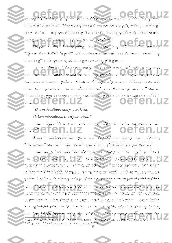 va   ezgulik   haqidagi   g‘oyalari   va   qarashlari   mujassamlanadi.   Ushbu   hikoyalarni
taqdim etishdan muallifning asosiy maqsadi saxovat va saxiylik, muhtoj odamlarga
rahm-shafqat   -   eng   yaxshi   axloqiy   fazilatlardir,   buning   yordamida   inson   yaxshi
nomga ega bo‘ladi degan g‘oyani ilgari surish bo‘lgan.
Shayx   Sa’diy   Sheroziyning   hikmatlarga   boy   “Guliston”   asarining
“Qanoatning   fazilati   bayoni”   deb   nomlangan   uchinchi   bobida   ham   Hotami   Toy
bilan bog‘liq hikoyat mavjud. Uning mazmuni quyidagicha:
Hotami   Toydan   “o‘zingdan   saxiyroq   biror   kimsani   ko‘rganmisan   yoxud
eshitganmisan”, - deb so‘radilar. Hotami Toy javob berdi: Ha ko‘rganman, men bir
kuni   arab   amrlarini   ziyofat   qilish   uchun   40  tuya   so‘ygandim.   Ittifoqo,  bir   zarurat
bilan   sahroga   chiqdim   va   bir   o‘tinchini   ko‘rdim.   Men   unga   dedim:   “Nechun
Hotamning uyiga bormaysan, axir, hozir bir talay odam uning dasturxoni atrofida”.
U dedi:
“O‘z mehnatidan non yegan kishi,
Hotam minnatidan ozod yoz- qishi.”
Hotam   dedi:   “Ana   shu   o‘tinchini   men   o‘zimdan   ko‘ra   saxovatliroq   deb
bildim” 45
Sharq   mutafakkirlaridan   yana   biri   Abdurahmon   Jomiy   ham   o‘zining
“Bahoriston” asarida 46
 Hotam va uning tantiligi to‘g‘risida bir rivoyat keltiradi:
Hotamdan  so‘rashibdi:  ”Sen  o‘zingdan  ham  saxiyroq  insonni   ko‘rganmisan?
Ha,   deb   javob   beribdi   u.   Bir   kuni   sahroda   ov   qilib   yurib   adashib   qoldim.   Bir
badaviyning uyida tunab qolishimga to‘g‘ri keldi. U qo‘rasidagi bir qo‘yni so‘yib
go‘shtini  pishirib keldi. Menga  qo‘yning bir  azosi  yoqib qoldi  va maqtay-maqtay
yedim. Oradan ko‘p o‘tmay qo‘y go‘shtining aynan men maqtagan qismini pishirib
keldi. Men uning uyida 2 kun mehmon bo‘ldim. Ikki kun ichida u mening oldimga
faqat menga manzur bo‘lgan taomni pishirib kelaverdi. Nihoyat, uchinchi kun uyga
qaytmoqchi   bo‘lib   tashqariga   chiqsam,   hovli   qonga   to‘lib   ketibdi.   Hayron   bo‘lib
buning boisini so‘radim. Ma’lum bo‘lishicha, uning bisotida 10 bosh qo‘yi bo‘lib,
ikki   kun   ichida   hamma   qo‘ylarini   so‘yib,   go‘shtning   menga   manzur   qismidan
45
 Саъдий “Гулистон” форсчадан Ғуломов  Шоисломов Ш, Комилов Р . ,   б 99 ziyocom.uz kutubxonasi .   
46
 Абдурахмон Жомий .  Баҳористон .  Янги аср авлоди .  2007й.
48 