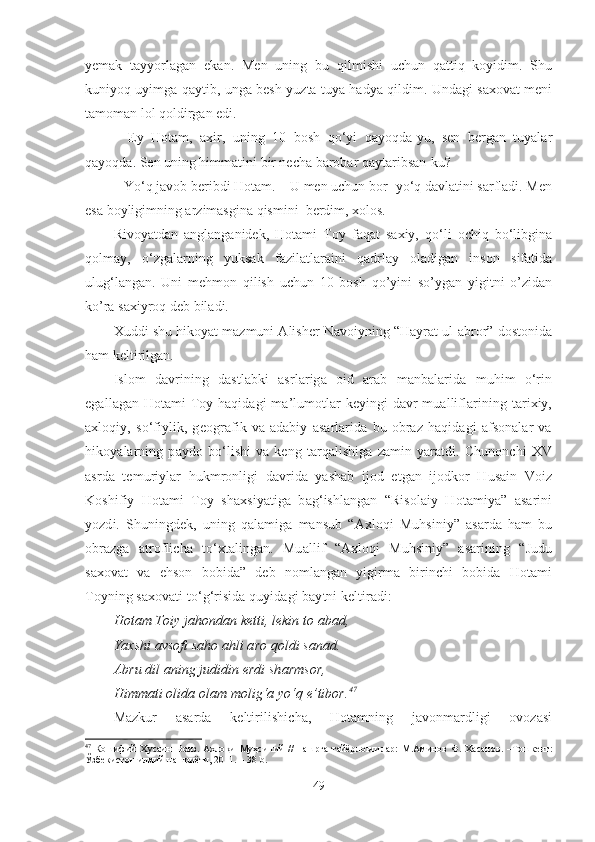 yemak   tayyorlagan   ekan.   Men   uning   bu   qilmishi   uchun   qattiq   koyidim.   Shu
kuniyoq uyimga qaytib, unga besh yuzta tuya hadya qildim. Undagi saxovat meni
tamoman lol qoldirgan edi.
–   Ey   Hotam,   axir,   uning   10   bosh   qo‘yi   qayoqda-yu,   sen   bergan   tuyalar
qayoqda. Sen uning himmatini bir necha barobar qaytaribsan-ku?
–  Yo‘q javob beribdi Hotam. – U men uchun bor- yo‘q davlatini sarfladi. Men
esa boyligimning arzimasgina qismini  berdim, xolos. 
Rivoyatdan   anglanganidek,   Hotami   Toy   faqat   saxiy,   qo‘li   ochiq   bo‘libgina
qolmay,   o‘zgalarning   yuksak   fazilatlaraini   qadrlay   oladigan   inson   sifatida
ulug‘langan.   Uni   mehmon   qilish   uchun   10   bosh   qo’yini   so’ygan   yigitni   o’zidan
ko’ra saxiyroq deb biladi. 
Xuddi shu hikoyat mazmuni Alisher Navoiyning “Hayrat ul-abror” dostonida
ham keltirilgan.
Islom   davrining   dastlabki   asrlariga   oid   arab   manbalarida   muhim   o‘rin
egallagan Hotami Toy haqidagi ma’lumotlar keyingi davr mualliflarining tarixiy,
axloqiy,   so‘fiylik,   geografik   va   adabiy   asarlarida   bu   obraz   haqidagi   afsonalar   va
hikoyalarning   paydo   bo‘lishi   va   keng   tarqalishiga   zamin   yaratdi.   Chunonchi   XV
asrda   temuriylar   hukmronligi   davrida   yashab   ijod   etgan   ijodkor   Husain   Voiz
Koshifiy   Hotami   Toy   shaxsiyatiga   bag‘ishlangan   “Risolaiy   Hotamiya”   asarini
yozdi.   Shuningdek,   uning   qalamiga   mansub   “Axloqi   Muhsiniy”   asarda   ham   bu
obrazga   atroflicha   to‘xtalingan.   Muallif   “Axloqi   Muhsiniy”   asarining   “Judu
saxovat   va   ehson   bobida”   deb   nomlangan   yigirma   birinchi   bobida   Hotami
Toyning saxovati to‘g‘risida quyidagi baytni keltiradi:
Hotam Toiy jahondan ketti, lekin to abad,
Yaxshi avsofi saho ahli aro qoldi sanad.
Abru dil aning judidin erdi sharmsor,
Himmati olida olam molig‘a yo‘q e’tibor. 47
Mazkur   asarda   keltirilishicha,   Hotamning   javonmardligi   ovozasi
47
  Кошифий   Хусаин   Воиз.   Ахло қи   Муҳсиний   //   нашрга   тайёрловчилар:   М.Аминов   Ф.   Хасанов.   –Тошкент:
Ўзбекистон илмий нашриёти, 2011. – 3 8  b.
49 