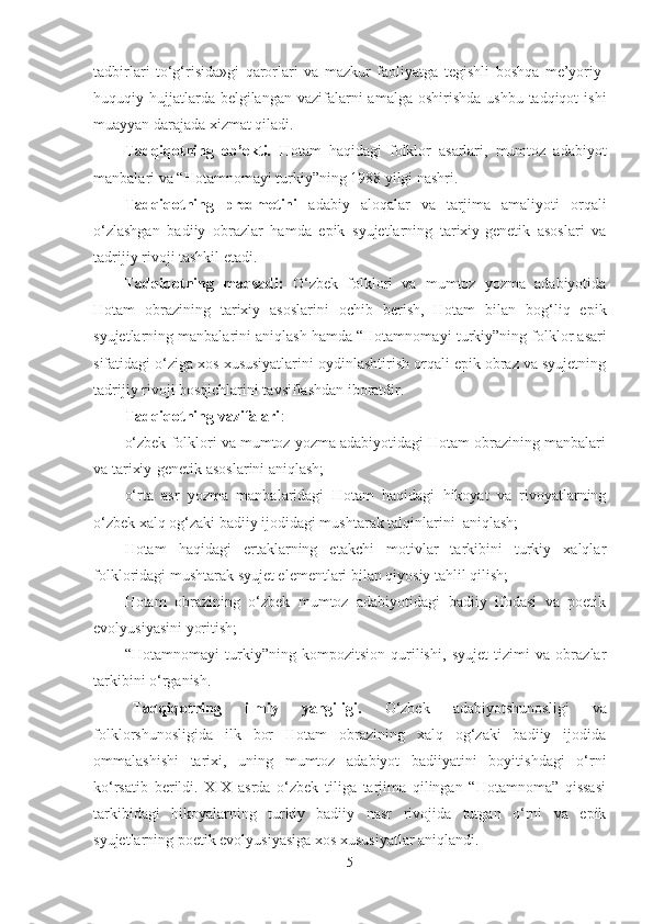tadbirlari   to‘g‘risida»gi   qaror lar i   va   mazkur   faoliyatga   tegishli   boshqa   me’yoriy-
huquqiy hujjatlarda belgilangan  vazifalarni  amalga  oshirishda ushbu  tadqiqot  ishi
muayyan darajada xizmat qiladi. 
Tadqiqotning   ob’ekti .   Hotam   haqidagi   folklor   asarlari,   mumtoz   adabiyot
manbalari va “Hotamnoma y i turkiy”ning 1988 yilgi nashri.
Tadqiqotning   predmetini   adabiy   aloqalar   va   tarjima   amaliyoti   orqali
o‘zlashgan   badiiy   obrazlar   hamda   epik   syujetlarning   tarixiy-genetik   asoslari   va
tadrijiy rivoji tashkil etadi. 
Tadqiqotning   maqsadi:   O‘zbek   folklori   va   mumtoz   yozma   adabiyotida
Hotam   obrazining   tarixiy   asoslarini   ochib   berish,   Hotam   bilan   bog‘liq   epik
syujetlarning manbalarini aniqlash hamda “Hotamnoma y i turkiy”ning folklor asari
sifatidagi o‘ziga xos xususiyatlarini oydinlashtirish orqali epik obraz va syujetning
tadrijiy rivoji bosqichlarini tavsiflashdan iboratdir.
Tadqiqotning vazifalari :  
o‘zbek folklori va mumtoz yozma adabiyotidagi Hotam obrazining manbalari
va tarixiy-genetik asoslarini aniqlash;
o‘rta   asr   yozma   manbalaridagi   Hotam   haqidagi   hikoyat   va   rivoyatlarning
o‘zbek xalq og‘zaki badiiy ijodidagi mushtarak talqinlarini  aniqlash;
Hotam   haqidagi   ertaklarning   etakchi   motivlar   tarkibini   turkiy   xalqlar
folkloridagi mushtarak syujet elementlari bilan qiyosiy tahlil qilish;
Hotam   obrazining   o‘zbek   mumtoz   adabiyotidagi   badiiy   ifodasi   va   poetik
evolyusiyasini yoritish;
“Hotamnoma y i   turkiy”ning   kompozitsion   qurilishi,   syujet   tizimi   va   obrazlar
tarkibini o‘rganish.
  Tadqiqotning   ilmiy   yangiligi.   O‘zbek   adabiyotshunosligi   va
folklorshunosligida   ilk   bor   Hotam   obrazining   xalq   og‘zaki   badiiy   ijodida
ommalashishi   tarixi,   uning   mumtoz   adabiyot   badiiyatini   boyitishdagi   o‘rni
ko‘rsatib   berildi.   XIX   asrda   o‘zbek   tiliga   tarjima   qilingan   “Hotamnoma”   qissasi
tarkibidagi   hikoyalarning   turkiy   badiiy   nasr   rivojida   tutgan   o‘rni   va   epik
syujetlarning poetik evolyusiyasiga xos xususiyatlar aniqlandi.   
5 