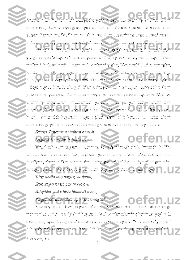 Arabistondan   Yaman   mamlakatigacha   yetib   boradi.   Saxovatining   shuhrati   Shom
mamlakati,   Rum   viloyatigacha   yetadi.   Har   biri   o‘zicha   saxovat   da’vosini   qilib
yurgan   Yaman   maliki,   Shom   podshohi   va   Rum   qaysarining   unga   adovati   paydo
bo‘ladi. Ularning har biri saxovat yo‘lida Hotam bilan bahslashmoqchi bo‘ladi.
Birinchi   bo‘lib,   Shom   podshohi   Hotamni   sinash   maqsadida   100   bosh   qizil
yungli qora ko‘z tuya so‘rab kishi yuboradi. Bu paytda shunday rangli tuya Hotam
mollari ichida yo‘q edi. Hotam mulozimlarini yig‘ib, “Arab qabilalariga boringlar,
kimda   –   kim   bunday   tuyani   Hotam   huzuriga   olib   kelsa,   ikki   barobar   bahosiga
oladi, yana u kishiga yo‘l qiyinchiliklari uchun in’om hadya qiladi deb aytinglar”
– deya buyruq beradi. Shu yo‘l bilan so‘ralgan 100 bosh tuyani qarzga olib shom
podshohiga   yuboradi.   Bu   holatdan   hayratga   tushgan   podsho   tuyalarga   Misr   va
Shomning   qimmatbaho   matolaridan   yuklab,   Hotamga   yuboradi.   Bularni   olib
borganda,   kimki   menga   tuya   sotgan   bo‘lsa,   o‘z   tuyalarini   tanib   ustidagi   yuklari
bilan   olsinlar   deb   buyuradi.   Tuya   egalari   ularni   olib   ketadi.   Bu   xabar   Shom
mamlakatiga yetgach, podsho Hotamning saxovat va himmatiga qoyil qoladi.
Sahoye Hotamkim shuhrat olmish, 
Degondek rostdur behuda ermas.
Xiraql   otli   Rum   qaysari   Hotamning   sahiyligini   tekshirib   ko‘rmoqchi   bo‘lib,
uchqurlikda   shamoldan   tez,   oqlikda   yashin   unga   o‘zini   o‘xshatishdan   ibo
qiladigan, chaqqonlikda sabo nasimi uning gardini ko‘ziga to‘tiyo qiladigan otini
so‘raydi. Husain Voiz Koshifiy bu holatni quyidagi qit’a orqali sharhlaydi:
Tilay andin bu yanglig‘ bodponi,
Saxovatpesh etib gar bersa oni.
Solaykim, jud ishida himmati nag‘z,
Va gar, na shuhratidir, po‘sti bemag‘z . 48
Shunday   qilib   Rum   qaysari   o‘z   elchisini   yuboradi.   Hotam   xodimlariga
mehmonlar uchun ot so‘yishni buyuradi. Mulozimlar otlarning hammasi yaylovda
ekanligini, uyda faqatgina o‘sha  uchqur  ot  borligini  aytadi. “shu  otni  so‘yinglar”
deb   yuboradi   Hotam.   Ertasi   kuni   elchilar   Rum   qaysarining   nomasini   berishadi.
48
 O’sha asar, 46  b.
50 