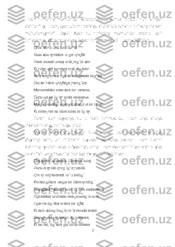 Hotam   nomaning   mazmunidan   xabardor   bo‘lib   xomush   tortadi.   Buni   ko‘rgan
elchilar “Ey Hotam, agar tulporni berishga shunchlaik parishon bo‘lsang biz seni
majburlamaymiz”-   deydi.   Agar   bu   nomaning   mazmunidan   ertaroq   ogoh
bo‘lganimda u tulporni sizlarga bergan bo‘lardim  deydi Hotam afsus bilan:
Ul ot dersiz oni bod sur’at
Tunu kun ayladim sizga ziyofat.
Havo behad sovuq erdi yog‘ib qor
Ki yilqi sori bormoq erdi dushvor.
Yo‘q o‘lg‘och o‘zga ot eshigimda bog‘liq
Oni ko‘rdim ziyofatga yarog‘liq.
Muruvvatdin emaskim bir zamone,
Gurusna bo‘lg‘ay uyda mehmone.
Ming ot andog‘ agar yo‘q bo‘lsa bo‘lg‘ay,
Ki olam yaxshi otim bilan to‘lg‘ay.
Garchi   Rum   qaysariga   bu   ot   nasib   bo‘lmasa-da,   Hotam   unga   shunga
o‘xshash boshqa otni hadya qiladi.
“Axloqi   Muhsiniy”da   Yaman   podshosining   Hotamning   xayirli   ishlariga
g‘ayirligi   kelib,   uni   o‘ldirishni   buyurgani   va   bunga   javoban   Hotam   boshini
elchining oyoqlari ostiga qo‘yganligi, uning Hotam ekanligini bilgan elchi poyiga
tiz cho‘kib uzr so‘raganligi haqidagi rivoyat ham keltirilgan:
Chu ayyor ul zamon Hotamni bildi,
Hurush aylab oyog‘ig‘a yiqildi.
Ayo ey oliyhimmat so‘zi totlig‘
Kechurgilkim sanga bo‘ldim uyotlig‘.
Seningdek yaxshig‘a bo‘lg‘och badandesh,
Hijolatdan uribman man jonimg‘a nish.
Agarchi tig‘dek erdim bir ofat,
Ki holi qiling‘ong‘a yo‘q menda toqat.
Sening sorig‘a hargiz tig‘ otmam,
Ki hosho, tig‘kim gul birla otmam.
51 