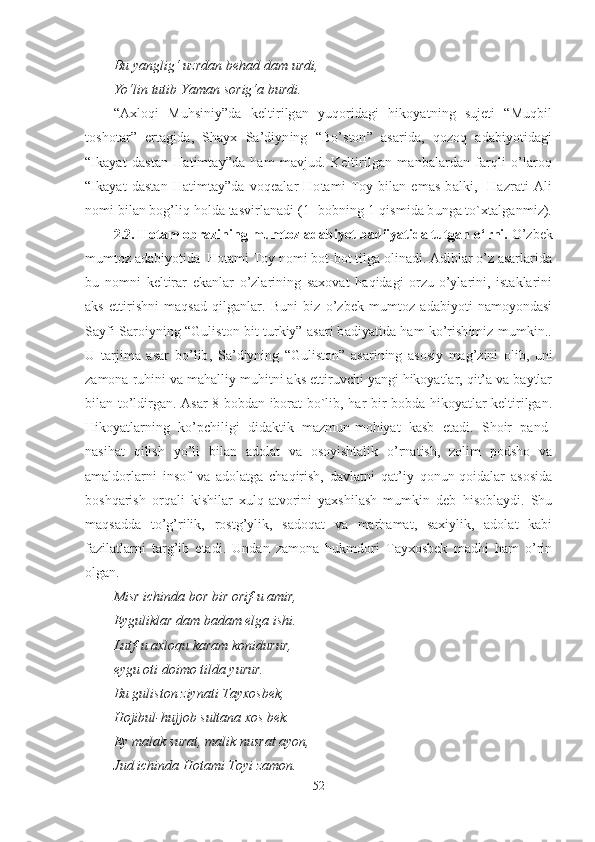 Bu yanglig‘ uzrdan behad dam urdi,
Yo‘lin tutib Yaman sorig‘a burdi.
“Axloqi   Muhsiniy”da   keltirilgan   yuqoridagi   hikoyatning   sujeti   “Muqbil
toshotar”   ertagida,   Shayx   Sa’diyning   “Bo’ston”   asarida,   qozoq   adabiyotidagi
“Ikayat   dastan   Hatimtay”da   ham   mavjud.   Keltirilgan   manbalardan   farqli   o’laroq
“Ikayat   dastan   Hatimtay”da   voqealar   Hotami   Toy   bilan   emas   balki,     Hazrati   Ali
nomi bilan bog’liq holda tasvirlanadi (1- bobning 1-qismida bunga to`xtalganmiz).
2.2. Hotam obrazining mumtoz adabiyot badiiyatida tutgan o‘ rni.  O’zbek
mumtoz adabiyotida  Hotami Toy nomi bot-bot tilga olinadi. Adiblar o’z asarlarida
bu   nomni   keltirar   ekanlar   o’zlarining   saxovat   haqidagi   orzu-o’ylarini,   istaklarini
aks   ettirishni   maqsad   qilganlar.   Buni   biz   o’zbek   mumtoz   adabiyoti   namoyondasi
Sayfi Saroiyning “Guliston bit turkiy” asari badiyatida ham ko’rishimiz mumkin..
U   tarjima   asar   bo’lib,   Sa’diyning   “Guliston”   asarining   asosiy   mag’zini   olib,   uni
zamona ruhini va mahalliy muhitni aks ettiruvchi yangi hikoyatlar, qit’a va baytlar
bilan to’ldirgan. Asar 8 bobdan iborat bo`lib, har bir bobda hikoyatlar keltirilgan.
Hikoyatlarning   ko’pchiligi   didaktik   mazmun-mohiyat   kasb   etadi.   Shoir   pand-
nasihat   qilish   yo’li   bilan   adolat   va   osoyishtalik   o’rnatish,   zolim   podsho   va
amaldorlarni   insof   va   adolatga   chaqirish,   davlatni   qat’iy   qonun-qoidalar   asosida
boshqarish   orqali   kishilar   xulq-atvorini   yaxshilash   mumkin   deb   hisoblaydi.   Shu
maqsadda   to’g’rilik,   rostg’ylik,   sadoqat   va   marhamat,   saxiylik,   adolat   kabi
fazilatlarni   targ’ib   etadi.   Undan   zamona   hukmdori   Tayxosbek   madhi   ham   o’rin
olgan.
Misr ichinda bor bir orif-u amir,
Eyguliklar dam badam elga ishi.
Lutf-u axloqu karam konidurur,
eygu oti doimo tilda yurur.   
Bu guliston ziynati Tayxosbek,
Hojibul-hujjob sultana xos bek.
Ey malak surat, malik nusrat ayon,
Jud ichinda Hotami Toyi zamon.
52 