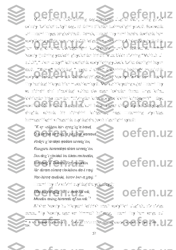 Muallif   zamona   hukmdorining   ezgu   ishlarini   ulug’lar   ekan,   uning   go’zal
axloqiy fazilatlari tufayli ezgu oti doimo tillardan tushmasligini yozadi. Saxovatda
uni Hotami Toyga tenglashtiradi. Demak, Hotami Toy nomi barcha davrlarda ham
saxiylikning yorqin namunasi bo’lib kelgan.  Bu obrazning Alisher Navoiy ijodida
ham   keng   ko’lamda   aks   etganligini   kuzatishimiz   mumkin.   Saxovat   va   himmat
Navoiy   ijodining   yetakchi   g’oyalaridan   biridir.   Mutafakkir   o’zining   “Mahbub   ul-
qulub”, “Lison ut-tayr” kabi asarlarida saxiylikning yuksak fazilat ekanligini bayon
etadi.     “Xamsa”   tarkibidagi   “Hayrat   ul   abror”   dostonining   beshinchi   maqolotida
saxiylik haqidagi  qimmatli  fikrlar  keltirilgan bo’lib, Navoiy o’z  fikrlarini  Hotami
Toy haqidagi hikoyat bilan mustahkamlaydi. Mazkur hikoyating sujeti Hotami Toy
va   o’tinchi   chol   o’rtasidagi   suhbat   aks   etgan   lavhadan   iborat.   Unga   ko’ra,
kishilardan biri Hotamdan: “O’zingdan ko’ra saxiyroq kishini ko’rdingmi?” – deya
savol   beradi.   Shunda   Hotam   bir   kuni   butun   shahar   ahliga   ziyohat   berayotgan
chog’da   sahroda   bir   o’tinchini   ko’rganini,   nega   Hotamning   ziyofatga
bormaganlikgini so’raganida quyidagicha javob olganligini aytadi:
“K-ey solibon hirs oyog’ig’a band,
Ozu ta’ma bo’ynig’a bog’lab kamand.
Vodiyi g’aratqa qadam urmag’on,
Kunguru himmatqa alam urmag’on.
Sen dog’i chekkil bu tikan mehnatin,
Tortmag’il Hotami Toy minnatin.
Bir diram olmoq chekibon dast ranj 
Yaxshiroq andinki, birov bersa ganj.”
Hotami Toy o’z so’zini quyidagicha yakunlaydi :
Ulki bu yanglig’ so’zi mavzun edi, 
Mendin aning himmati afzun edi. 49
Alisher   Navoiy   bu   hikoyatni   keltirish   orqali   saxiylikni   ulug’lab,   o’z-o’ziga
qarata,   “Ey   Navoiy,   agar   sen   himmatli   bo’lsang,   Hotami   T oy   ham   senga   qul
49
   Alisher Navoiy. Hayrat ul-abror. – Toshkent: G`ofur G`ulom nomidagi adabiyot va san’at nashriyoti, 1989. – B.
258.  
53 