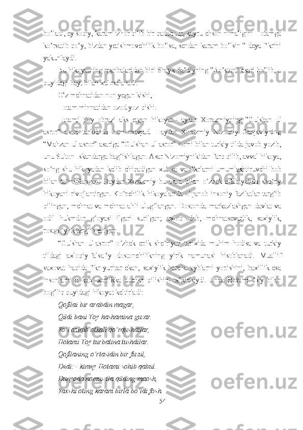 bo’ladi, ey soqiy, karam izhor qilib bir qadah tut, xayru-ehson nimaligini Hotamga
ko’rsatib qo’y, bizdan yetishmovchilik bo’lsa, sendan karam bo’lsin ” deya fikrini
yakunlaydi.
Bu hikoyatning manbalaridan biri Shayx Sa’diyning ”Bo’ston” asari bo’lib, u
quyidagi bayt bilan xulosalanadi:
O’z mehnatidan non yegan kishi,
Hotam minnatidan ozod yoz-qishi.
Hotami   Toy   obrazi   aks   etgan   hikoyat   Haydar   Xorazmiyning   ”Gulshan   ul
asror”   asari   tarkibida   ham   mavjud.   Haydar   Xorazmiy   Nizomiy   Ganjaviyning
“Mahzan ul-asror” asariga “Gulshan ul-asror” nomi bilan turkiy tilda javob yozib,
unu Sulton Iskandarga bag ishlagan. Asar Nizomiynikidan farq qilib, avval hikoya,ʻ
so ng   shu   hikoyadan   kelib   chiqadigan   xulosa   va   fikrlarni   umumlashtiruvchi   bob	
ʻ
bilan   ta minlangan.   Haydar   Xorazmiy   bu   asari   bilan   o zbek   adabiyotida   she riy	
ʼ ʻ ʼ
hikoyani rivojlantirgan. Ko pchilik hikoyalarida olijanob insoniy fazilatlar  targ ib	
ʻ ʻ
qilingan,   mehnat   va   mehnat   ahli   ulug langan.   Dostonda   markazlashgan   davlat   va	
ʻ
odil   hukmdor   g oyasi   ilgari   surilgan;   axloq-odob,   mehnatsevarlik,   saxiylik,	
ʻ
rostgo ylik targ ib etilgan.	
ʻ ʻ
“Gulshan   ul-asror”   o zbek   epik   she riyati   tarixida   muhim   hodisa   va   turkiy	
ʻ ʼ
tildagi   axloqiy-falsafiy   dostonchilikning   yirik   namunasi   hisoblanadi.   Muallif
saxovat   haqida   fikr   yuritar   ekan,   saxiylik   barcha   ayblarni   yopishini,   baxillik   esa
insonlarni   it   kabi   xorlikka   duchor   qilishini   ta’kidlaydi.   Unda   Hotami   Toy   bilan
bog’liq quyidagi hikoyat keltirladi:
Qofilai bir arabdin magar,
Qildi bani Toy hashamina guzar.
Yo’l oziqib otkali qo’rqushdilar,
Hotami Toy turbatina tushdilar.
Qofilaning o’rtasidin bir fuzul,
Dedi: - kimey Hotami sohib qabul. 
Dunyoda nomus ila qilding maosh,
Yaxshi oting karam birla bo’ldi fosh.
54 