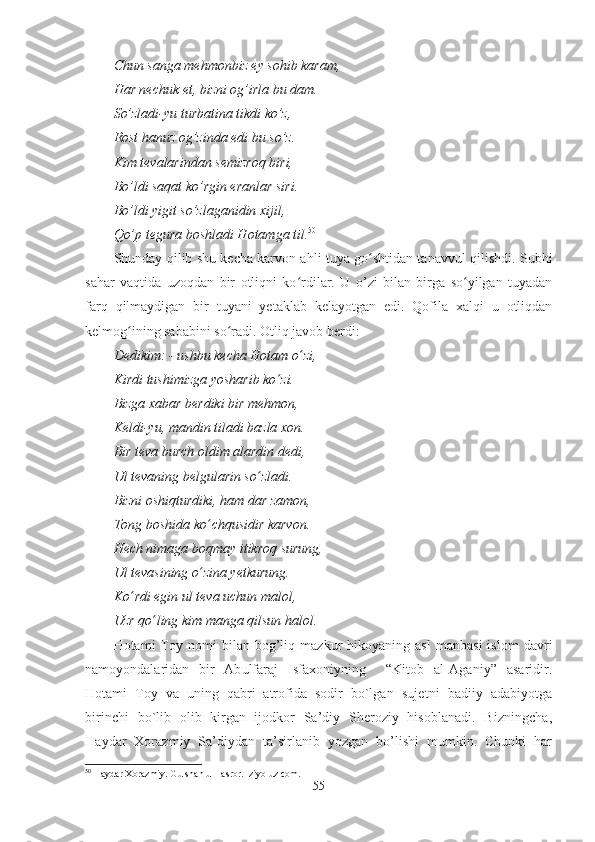 Chun sanga mehmonbiz ey sohib karam,
Har nechuk et, bizni og’irla bu dam. 
So’zladi-yu turbatina tikdi ko’z,
Rost hanuz og’zinda edi bu so’z.
Kim tevalarindan semizroq biri,
Bo’ldi saqat ko’rgin eranlar siri.
Bo’ldi yigit so’zlaganidin xijil,
Qo’p tegura boshladi Hotamga til. 50
Shunday qilib shu kecha karvon ahli tuya go shtidan tanavvul qilishdi. Subhiʻ
sahar   vaqtida   uzoqdan   bir   otliqni   ko rdilar.   U   o’zi   bilan   birga   so yilgan   tuyadan	
ʻ ʻ
farq   qilmaydigan   bir   tuyani   yetaklab   kelayotgan   edi.   Qofila   xalqi   u   otliqdan
kelmog ining sababini so radi. Otliq javob berdi:	
ʻ ʻ
Dedikim: - ushbu kecha Hotam o ʻ zi,
Kirdi tushimizga yosharib ko ʻ zi.
Bizga xabar berdiki bir mehmon,
Keldi-yu, mandin tiladi bazla xon.
Bir teva burch oldim alardin dedi,
Ul tevaning belgularin so ʻ zladi.
Bizni oshiqturdiki, ham dar zamon, 
Tong boshida ko ʻ chqusidir karvon.
Hech nimaga boqmay itikroq surung,
Ul tevasining o ʻ zina yetkurung.
Ko ʻ rdi egin ul teva uchun malol,
Uzr qo ʻ ling kim manga qilsun halol.
Hotami   Toy  nomi   bilan   bog’liq  mazkur   hikoyaning   asl   manbasi   islom   davri
namoyondalaridan   bir   Abulfaraj   Isfaxoniyning     “Kitob   al-Aganiy”   asaridir.
Hotami   Toy   va   uning   qabri   atrofida   sodir   bo`lgan   sujetni   badiiy   adabiyotga
birinchi   bo`lib   olib   kirgan   ijodkor   Sa’diy   Sheroziy   hisoblanadi.   Bizningcha,
Haydar   Xorazmiy   Sa’diydan   ta’sirlanib   yozgan   bo’lishi   mumkin.   Chunki   har
50
 Haydar Xorazmiy. Gulshan ul –asror.  ziyo uz com.
55 