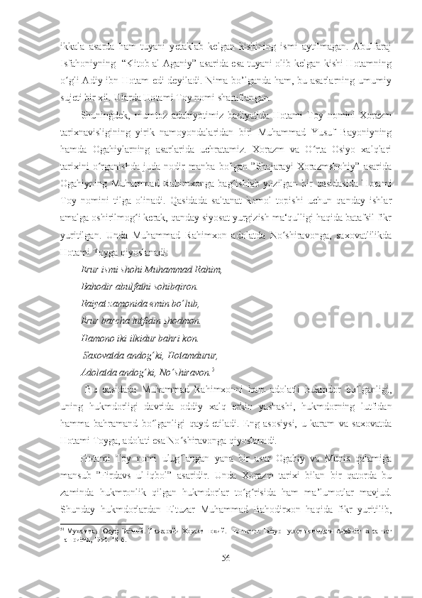 ikkala   asarda   ham   tuyani   yetaklab   kelgan   kishining   ismi   aytilmagan.   Abulfaraj
Isfahoniyning   “Kitob al-Aganiy” asarida esa tuyani olib kelgan kishi Hotamning
o ʻ gli Adiy ibn Hotam edi deyiladi. Nima bo’lganda ham, bu asarlarning umumiy
sujeti bir xil. Ularda Hotami Toy nomi sharaflangan. 
Shuningdek,   mumtoz   adabiyotimiz   badiyatida   Hotami   Toy   nomini   Xorazm
tarixnavisligining   yirik   namoyondalaridan   biri   Muhammad   Yusuf   Bayoniyning
hamda   Ogahiylarning   asarlarida   uchratamiz.   Xorazm   va   O rta   Osiyo   xalqlariʻ
tarixini   o rganishda   juda   nodir   manba   bo'lgan   ”Shajarayi   Xorazmshohiy”   asarida	
ʻ
Ogahiyning   Muhammad   Rahimxonga   bag ishlab   yozilgan   bir   qasidasida   Hotami	
ʻ
Toy   nomini   tilga   olinadi.   Qasidada   saltanat   komol   topishi   uchun   qanday   ishlar
amalga oshirilmog i kerak, qanday siyosat yurgizish ma‘qulligi haqida batafsil fikr	
ʻ
yuritilgan.   Unda   Muhammad   Rahimxon   adolatda   No shiravonga,   saxovatlilikda	
ʻ
Hotami Toyga qiyoslanadi:
Erur ismi shohi Muhammad Rahim, 
Bahodir abulfathi sohibqiron. 
Raiyat zamonida emin bo ʻ lub, 
Erur barcha lutfidin shodmon. 
Hamono iki ilkidur bahri kon.
 Saxovatda andog ʻ ki, Hotamdurur,
Adolatda andog ʻ ki, No ʻ shiravon. 51
 
  Bu   qasidada   Muhammad   Rahimxonni   ham   adolatli   hukmdor   bo lganligi,	
ʻ
uning   hukmdorligi   davrida   oddiy   xalq   erkin   yashashi,   hukmdorning   lutfidan
hamma   bahramand   bo lganligi   qayd   etiladi.   Eng   asosiysi,   u   karam   va   saxovatda	
ʻ
Hotami Toyga, adolati esa No shiravonga qiyoslanadi. 	
ʻ
Hotami   Toy   nomi   ulug langan   yana   bir   asar   Ogahiy   va   Munis   qalamiga
ʻ
mansub   ”Firdavs   ul-iqbol”   asaridir.   Unda   Xorazm   tarixi   bilan   bir   qatorda   bu
zaminda   hukmronlik   qilgan   hukmdorlar   to g risida   ham   ma’lumotlar   mavjud.	
ʻ ʻ
Shunday   hukmdorlardan   Eltuzar   Muhammad   Bahodirxon   haqida   fikr   yuritilib,
51
  Муҳаммад   Юсуф   Баёний .  Шажарайи   Хоразмшоҳий . – Тошкент : F афур  F улом   н o мидаги   Адабиёт   ва   санъат
нашриёти , 1994. 18- б .
56 