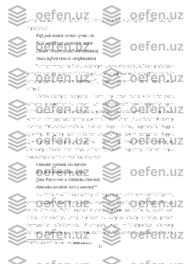 uning   saxovati   madh   etiladi.   Bu   o rinda   muallif   mubolag ali   tasvir   usulidanʻ ʻ
foydalanadi:
Kafi judi andoq sochib siymu-zar,
Ki ul nav yerga sochilmay matar .
Chekib Hotam ollida sharmandaliq,
Tanin tufroq etmish sarafkandaliq.
“Uning himmatli kafti shu qadar siym - u zar sochar ediki, ko’kdan yog adigan	
ʻ
yomg ir ham bu qadar mo l bo lmaydi, u   shunday saxovatli  zotki, biror bir faqir	
ʻ ʻ ʻ
uning dargohidan mahrum qaytmagan”, - deya Eluzarxonni Hotami Toydan ustun
qo yadi. 	
ʻ
O zbek   adabiyoti   badiyatida   Hotami   Toy   obrazi   haqida   so z   borar   ekan,	
ʻ ʻ
ko pgina   yozuvchilar   bu   obrazni   turli   asarlarda   ta’rif-tavsif   etilganligi   ayon	
ʻ
bo lmoqda. Jumladan, “noma” janrida yaratilgan asarlarda ham Hotami Toy obrazi
ʻ
salmoqli   o rin   egallaganligining   guvohi   bo lish   mumkin.   Bu   an’anani   Xorazmiy	
ʻ ʻ
o zining   “Muhabbatnoma”sida   boshlab   bergan   bo lsa,   keyinchalik   Sayyid	
ʻ ʻ
Qosimiy,   Xo jandiy   kabi   ijodkorlar   uni   munosib   davom   ettirganlar.   Sayyid	
ʻ
Qosimiyning   “Sadoqatnoma”   asarida   Hotami   Toy   obrazi   bir   qator   tarixiy   va
afsonaviy   obrazlar   bilan   birga   qo llanilib,   insonni   hayotning   o tkinchi   hoyu-	
ʻ ʻ
havaslariga aldanib qolmaslikka chaqiradi.
Iskandar yetmadi obi hayota
Xizr fe’li kerak ushbu sifota.
Qani Kayxisrav-u Zahhoku Jamshid,
Jahondin bordilar borisi navmid. 52
 
Bu o rinda muallif Iskandarning obi hayot suvini topib ichmoqchi bo lganini,	
ʻ ʻ
ammo   abadiylik   suvi   Xizr   alayhisalomga   nasib   etganligi   to g risidagi   afsonaga	
ʻ ʻ
ishora   qilmoqda.   Ya’ni   Iskandar   shuncha   boylikka   ega   bo lsa-da,   taqdiri   azal
ʻ
oldida   ojiz   ekanligi,   uning   boyliklari   bu   dunyoda   abadiy   qolishiga   yordam
bermaganligi   ta’kidlamoqda.   Shuningdek,   Eron   mifologiyasidagi   afsonaviy
pahlavon   Kayxisrav-u,    Jamshid   va   Zahhoklar   ham   qanchalik   qudratli   bo lmasin,	
ʻ
52
  Саййид Қосимий. Садоқатнома.  www.ziyocom . 
57 