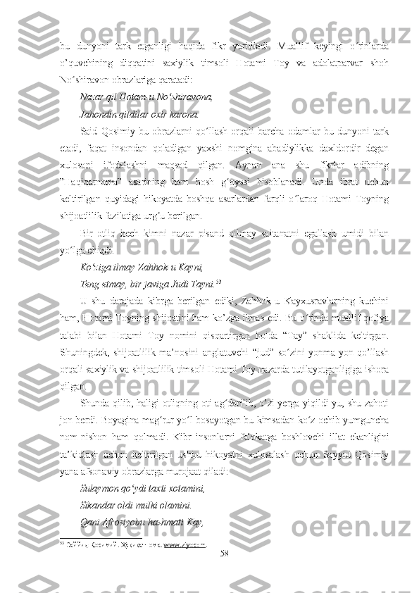 bu   dunyoni   tark   etganligi   haqida   fikr   yuritiladi.   Muallif   keyingi   o rinlardaʻ
o’quvchining   diqqatini   saxiylik   timsoli   Hotami   Toy   va   adolatparvar   shoh
No shiravon obrazlariga qaratadi:	
ʻ
Nazar qil Hotam-u No shiravona,	
ʻ
Jahondin qildilar oxir karona.
Said   Qosimiy   bu   obrazlarni   qo llash   orqali   barcha   odamlar   bu   dunyoni   tark	
ʻ
etadi,   faqat   insondan   qoladigan   yaxshi   nomgina   abadiylikka   daxldordir   degan
xulosani   ifodalashni   maqsad   qilgan.   Aynan   ana   shu   fikrlar   adibning
”Haqiqatnoma”   asarining   ham   bosh   g oyasi   hisoblanadi.   Unda   ibrat   uchun	
ʻ
keltirilgan   quyidagi   hikoyatda   boshqa   asarlardan   farqli   o laroq   Hotami   Toyning	
ʻ
shijoatlilik fazilatiga urg u berilgan.  	
ʻ
Bir   otliq   hech   kimni   nazar   pisand   qilmay   saltanatni   egallash   umidi   bilan
yo lga chiqdi. 	
ʻ
Ko ziga ilmay Zahhok-u Kayni,	
ʻ
Teng etmay, bir javiga Judi Tayni. 53
U   shu   darajada   kibrga   berilgan   ediki,   Zahhok-u   Kayxusravlarning   kuchini
ham, Hotami Toyning shijoatini ham ko’zga ilmas edi. Bu o rinda muallif qofiya	
ʻ
talabi   bilan   Hotami   Toy   nomini   qisqartirgan   holda   “Tay”   shaklida   keltirgan.
Shuningdek,   shijoatlilik   ma’nosini   anglatuvchi   “jud”   so zini   yonma-yon   qo’llash	
ʻ
orqali saxiylik va shijoatlilik timsoli Hotami Toy nazarda tutilayotganligiga ishora
qilgan. 
Shunda qilib, haligi otliqning oti ag darilib, o’zi yerga yiqildi-yu, shu zahoti	
ʻ
jon berdi. Boyagina mag rur yo l bosayotgan bu kimsadan ko z ochib yumguncha	
ʻ ʻ ʻ
nom-nishon   ham   qolmadi.   Kibr   insonlarni   falokatga   boshlovchi   illat   ekanligini
ta’kidlash   uchun   keltirilgan   ushbu   hikoyatni   xulosalash   uchun   Sayyid   Qosimiy
yana afsonaviy obrazlarga murojaat qiladi: 
Sulaymon qo ydi taxti xotamini,	
ʻ
Sikandar oldi mulki olamini.
Qani Afrosiyobu hashmati Kay,
53
  Саййид Қосимий. Ҳақиқатнома.  www    .   ziyocom    .  
58 