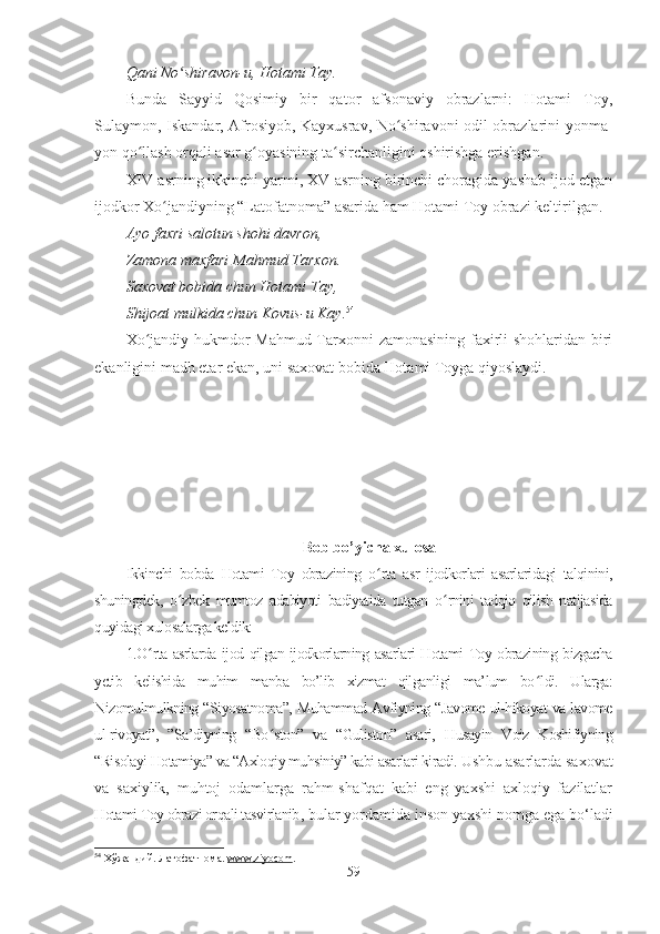 Qani No shiravon-u, Hotami Tay.ʻ
Bunda   Sayyid   Qosimiy   bir   qator   afsonaviy   obrazlarni:   Hotami   Toy,
Sulaymon, Iskandar, Afrosiyob, Kayxusrav, No shiravoni odil obrazlarini yonma-	
ʻ
yon qo llash orqali asar g oyasining ta sirchanligini oshirishga erishgan. 	
ʻ ʻ ʻ
XIV asrning ikkinchi yarmi, XV asrning birinchi choragida yashab ijod etgan
ijodkor Xo jandiyning “Latofatnoma” asarida ham Hotami Toy obrazi keltirilgan.	
ʻ
Ayo faxri salotun shohi davron, 
Zamona maxfari Mahmud Tarxon.
Saxovat bobida chun Hotami Tay,
Shijoat mulkida chun Kovus-u Kay. 54
Xo jandiy hukmdor Mahmud Tarxonni zamonasining faxirli shohlaridan biri	
ʻ
ekanligini madh etar ekan, uni saxovat bobida Hotami Toyga qiyoslaydi. 
 
Bob bo’yicha xulosa
Ikkinchi   bobda   Hotami   Toy   obrazining   o ʻ rta   asr   ijodkorlari   asarlaridagi   talqinini,
shuningdek,   o ʻ zbek   mumtoz   adabiyoti   badiyatida   tutgan   o ʻ rnini   tadqiq   qilish   natijasida
quyidagi xulosalarga keldik:
1.O ʻ rta asrlarda ijod qilgan ijodkorlarning asarlari Hotami Toy obrazining bizgacha
yetib   kelishida   muhim   manba   bo’lib   xizmat   qilganligi   ma’lum   bo ʻ ldi.   Ularga:
Nizomulmulkning “Siyosatnoma”, Muhammad Avfiyning “Javome ul-hikoyat va lavome
ul-rivoyat”,   ”Sa’diyning   “Bo ʻ ston”   va   “Guliston”   asari,   Husayin   Voiz   Koshifiyning
“Risolayi Hotamiya” va “Axloqiy muhsiniy” kabi asarlari kiradi.  Ushbu asarlarda saxovat
va   saxiylik,   muhtoj   odamlarga   rahm-shafqat   kabi   eng   yaxshi   axloqiy   fazilatlar
Hotami Toy obrazi orqali tasvirlanib , bular yordamida inson yaxshi nomga ega bo‘ladi
54
  Хўжандий. Латофатнома.  www    .   ziyocom    .  
59 
