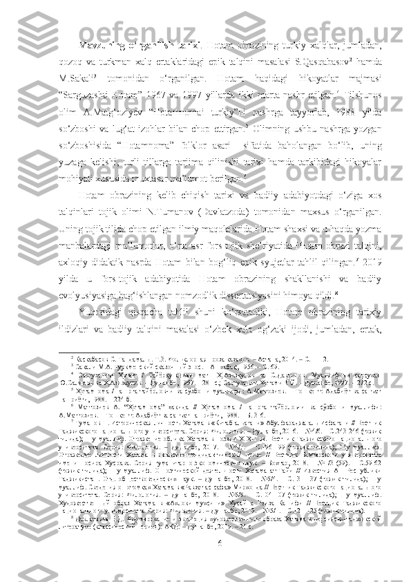 Mavzuning   o‘rganilish   tarixi .   Hotam   obrazining   turkiy   xalqlar,   jumladan,
qozoq   va   turkman   xalq   ertaklaridagi   epik   talqini   masalasi   S.Qasqabasov 2
  hamda
M.Sakali 3
  tomonidan   o‘rganilgan.   Hotam   haqidagi   hikoyatlar   majmasi
“Sarguzashti   Hotam”   1967   va   1997   yillarda   ikki   marta   nashr   etilgan. 4
  Tilshunos
olim   A.Matg‘ozi y ev   “Hotamnomai   turkiy”ni   nashrga   tayyorlab,   1988   yilda
so‘zboshi   va   lug‘at-izohlar   bilan   chop   ettirgan. 5
  Olimning   ushbu   nashrga   yozgan
so‘zboshisida   “Hotamnoma”   folklor   asari     sifatida   baholangan   bo‘lib,   uning
yuzaga   kelishi,   turli   tillarga   tarjima   qilinishi   tarixi   hamda   tarkibidagi   hikoyalar
mohiyati xususida muxtasar ma’lumot berilgan. 6
Hotam   obrazining   kelib   chiqish   tarixi   va   badiiy   adabiyotdagi   o‘ziga   xos
talqinlari   tojik   olimi   N.Tumanov   (Davlatzoda)   tomonidan   maxsus   o‘rganilgan.
Uning tojik tilida chop etilgan ilmiy maqolalarida Hotam shaxsi va u haqda yozma
manbalardagi   ma’lumotlar,   o‘rta   asr   fors-tojik   she’riyatida   Hotam   obrazi   talqini,
axloqiy-didaktik   nasrda   Hotam   bilan   bog‘liq   epik   syujetlar   tahlil   qilingan. 7
  2019
yilda   u   fors-tojik   adabiyotida   Hotam   obrazining   shakllanishi   va   badiiy
evolyusiyasiga bag‘ishlangan nomzodlik dissertatsiyasini himoya qildi. 8
Y u qoridagi   qisqacha   tahlil   shuni   ko‘rsatadiki,   Hotam   obrazining   tarixiy
ildizlari   va   badiiy   talqini   masalasi   o‘zbek   xalq   og‘zaki   ijodi,   jumladan,   ertak,
2
 Каскабасов С. Таңдамалы. Т.3. Фольклорная проза казахов.   Астана, 2014.   С.11-12.‒ ‒
3
  Сакали М.А. Туркменский сказочный эпос. – Ашхабад, 1956. – С. 69.
4
  Саргузашти   Ҳотам   /   Тайёркунандаи   матн   Ҳ.Азизқулов   ва   С.Давронов.   Муаллифони   сарсухан
Ю.Салимов ва Ҳ.Азизқулов. – Душанбе, 1967. – 281 с.; Саргузашти Ҳотами Той. – Душанбе, 1997. – 272 с.
5
  Ҳотамнома   /  нашрга   тайёрловчи   ва  сўзбоши   муаллифи:   А.Матғозиев.   −  Тошкент:  Адабиёт  ва   санъат
нашриёти, 1988. − 224 б.
6
  Матғозиев   А.   “Ҳотамнома”   ҳақида   //   Ҳотамнома   /   нашрга   тайёрловчи   ва   сўзбоши   муаллифи:
А.Матғозиев. − Тошкент: Адабиёт ва санъат нашриёти, 1988. − Б.   3-6.
7
 Туманов Н. Историческая личность Хатама в «Китаб альагани» Абулфараджа аль-Исфагани // Вестник
Таджикского национального университета. Серия: Филология.   Душанбе, 2016. – №4/6. – С.243-246 (тожик
‒
тилида);  Шу муаллиф. Отражение  облика Хатама  в поэзии  Х-Х II   вв. Вестник  Таджикского национального
университета.   Серия:   Филология.     Душанбе,   2017.   –   №4/1.   –   С.196-199   (тожик   тилида);   Шу   муаллиф.	
‒
Отражение   личности   Хатама   в   нравственно-дидактической   прозе   //   Вестник   Бохтарского   университета
имени   Носира   Хусрава.   Серия   гуманитарно-экономических   наук.     Бохтар,   2018.   –   №1/3   (59).   –   С.59-62	
‒
(тожик   тилида);   Шу   муаллиф.   О   поэтической   деятельности   Хатама   ат-Тайи   //   Известия   АН   Республики
Таджикистан.   Отд.   обществоведческих   наук.     Душанбе,   2018.   –   №5/4.   –   С.131-137   (тожик   тилида);   Шу	
‒
муаллиф. Сведения о потомках Хатама в «Равзат ас-сафа» Мирхонда // Вестник Таджикского национального
университета.   Серия:   Филология.     Душанбе,   2018.   –   №5/8.   –   С.104-107   (тожик   тилида);   Шу   муаллиф.	
‒
Художественный   образ   Хатама   в   «Ахлоки   мухсини»   Хусайна   Ваиза   Кашифи   //   Вестник   Таджикского
национального университета. Серия: Филология.   Душанбе, 2019. – №5/1. – С.121-125 (тожик тилида).	
‒
8
  Давлатзода Н.Д. Формирование и эволюция художественного образа Хатама в персидско-таджикской
литературе (классический период): АКД.   Душанбе, 2019.   24 с.	
‒ ‒
6 