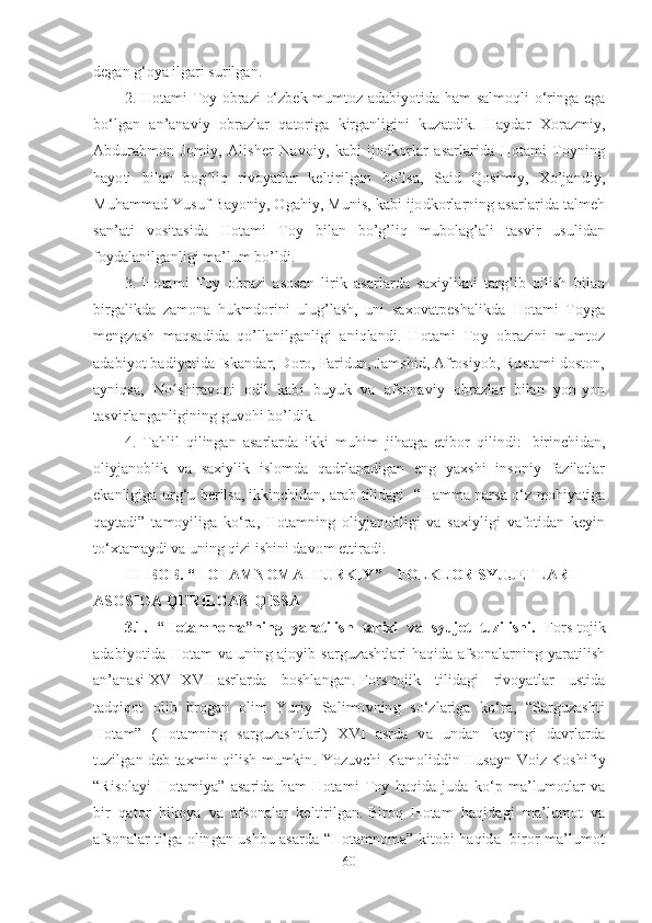 degan g‘oya ilgari surilgan.
2.   Hotami Toy obrazi o‘zbek mumtoz adabiyotida ham salmoqli o‘ringa ega
bo‘lgan   an’anaviy   obrazlar   qatoriga   kirganligini   kuzatdik.   Haydar   Xorazmiy,
Abdurahmon   Jomiy,   Alisher   Navoiy,   kabi   ijodkorlar   asarlarida   Hotami   Toyning
hayoti   bilan   bog ʻ liq   rivoyatlar   keltirilgan   bo’lsa,   Said   Qosimiy,   Xo’jandiy,
Muhammad Yusuf Bayoniy, Ogahiy, Munis, kabi ijodkorlarning asarlarida talmeh
san’ati   vositasida   Hotami   Toy   bilan   bo’g’liq   mubolag’ali   tasvir   usulidan
foydalanilganligi ma’lum bo’ldi. 
3.   Hotami   Toy   obrazi   asosan   lirik   asarlarda   saxiylikni   targ’ib   qilish   bilan
birgalikda   zamona   hukmdorini   ulug’lash,   uni   saxovatpeshalikda   Hotami   Toyga
mengzash   maqsadida   qo’llanilganligi   aniqlandi.   Hotami   Toy   obrazini   mumtoz
adabiyot badiyatida Iskandar, Doro, Faridun, Jamshid, Afrosiyob, Rustami doston,
ayniqsa,   No ʻ shiravoni   odil   kabi   buyuk   va   afsonaviy   obrazlar   bilan   yon-yon
tasvirlanganligining guvohi bo’ldik.
4.   Tahlil   qilingan   asarlarda   ikki   muhim   jihatga   etibor   qilindi:     birinchidan,
oliyjanoblik   va   saxiylik   islomda   qadrlanadigan   eng   yaxshi   insoniy   fazilatlar
ekanligiga urg‘u berilsa,   ikkinchidan, arab tilidagi   “Hamma narsa o‘z mohiyatiga
qaytadi”   tamoyiliga   ko‘ra,   Hotamning   oliyjanobligi   va   saxiyligi   vafotidan   keyin
to‘xtamaydi va uning qizi ishini davom ettiradi.
III -BOB. “HOTAMNOMAI TURKIY”   FOLKLOR SYUJETLARI ‒
ASOSIGA QURILGAN QISSA
3.1.   “Hotamnoma”ning   yaratilish   tarixi   va   syujet   tuzilishi.   Fors-tojik
adabiyotida Hotam va uning ajoyib sarguzashtlari haqida afsonalarning yaratilish
an’anasi   XVI-XVII   asrlarda   boshlangan.   Fors-tojik   tilidagi   rivoyatlar   ustida
tadqiqot   olib   brogan   olim   Yuriy   Salimovning   so‘zlariga   ko‘ra,   “Sarguzashti
Hotam”   (Hotamning   sarguzashtlari)   XVI   asrda   va   undan   keyingi   davrlarda
tuzilgan deb taxmin qilish mumkin .   Yozuvchi Kamoliddin Husayn Voiz Koshifiy
“Risolayi   Hotamiya”   asarida   ham   Hotami   Toy   haqida   juda   ko‘p   ma’lumotlar   va
bir   qator   hikoya   va   afsonalar   keltirilgan.   Biroq   Hotam   haqidagi   ma’lumot   va
afsonalar tilga olingan ushbu asarda “Hotamnoma” kitobi haqida   biror ma’lumot
60 