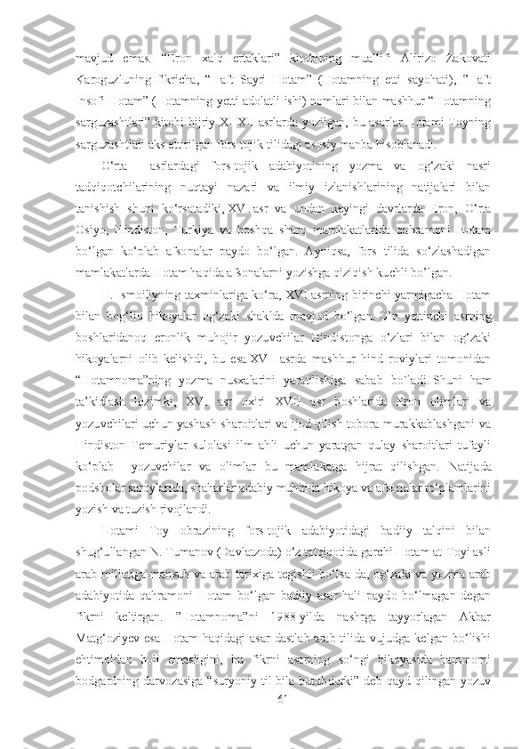 mavjud   emas.   “Eron   xalq   ertaklari”   kitobining   muallifi   Alirizo   Zakovati
Karoguzluning   fikricha,   “Haft   Sayri   Hotam”   (Hotamning   etti   sayohati),   ”Haft
Insofi Hotam” (Hotamning yetti adolatli ishi) nomlari bilan mashhur “Hotamning
sarguzashtlari” kitobi hijriy XI-XII asrlarda yozilgan, bu asarlar Hotami Toyning
sarguzashtlari aks ettirilgan fors-tojik tilidagi asosiy manba hisoblanadi.
O‘rta     asrlardagi   fors-tojik   adabiyotining   yozma   va   og‘zaki   nasri
tadqiqotchilarining   nuqtayi   nazari   va   ilmiy   izlanishlarining   natijalari   bilan
tanishish   shuni   ko‘rsatadiki,   XVI   asr   va   undan   keyingi   davrlarda   Eron,   O‘rta
Osiyo,   Hindiston,   Turkiya   va   boshqa   sharq   mamlakatlarida   qahramoni   Hotam
bo‘lgan   ko‘plab   afsonalar   paydo   bo‘lgan.   Ayniqsa,   fors   tilida   so‘zlashadigan
mamlakatlarda Hotam haqida afsonalarni yozishga qiziqish kuchli bo’lgan. 
H. Ismoiliyning taxminlariga ko‘ra, XVI asrning birinchi yarmigacha Hotam
bilan   bog‘liq   hikoyalar   og‘zaki   shaklda   mavjud   bo‘lgan.   O’n   yettinchi   asrning
boshlaridanoq   eronlik   muhojir   yozuvchilar   Hindistonga   o‘zlari   bilan   og‘zaki
hikoyalarni   olib   kelishdi,   bu   esa   XVII   asrda   mashhur   hind   roviylari   tomonidan
“Hotamnoma”ning   yozma   nusxalarini   yaratilishiga   sabab   bo`ladi .   Shuni   ham
ta’kidlash   lozimki,   XVI   asr   oxiri   XVII   asr   boshlarida   Eron   olimlari   va
yozuvchilari uchun yashash sharoitlari va ijod qilish tobora murakkablashgani  va
Hindiston   Temuriylar   sulolasi   ilm   ahli   uchun   yaratgan   qulay   sharoitlari   tufayli
ko‘plab     yozuvchilar   va   olimlar   bu   mamlakatga   hijrat   qilishgan.   Natijada
podsholar saroylarida, shaharlar adabiy muhitida hikoya va afsonalar to‘plamlarini
yozish va tuzish rivojlandi. 
Hotami   Toy   obrazining   fors-tojik   adabiyotidagi   badiiy   talqini   bilan
shug‘ullangan N. Tumanov (Davlatzoda) o‘z tatqiqotida garchi Hotam at-Toyi asli
arab millatiga mansub va arab tarixiga tegishli  bo‘lsa-da,  og‘zaki  va yozma arab
adabiyotida   qahramoni   Hotam   bo‘lgan   badiiy   asar   hali   paydo   bo‘lmagan   degan
fikrni   keltirgan.   ”Hotamnoma”ni   1988-yilda   nashrga   tayyorlagan   Akbar
Matg‘oziyev esa Hotam  haqidagi  asar  dastlab arab tilida vujudga kelgan bo‘lishi
ehtimoldan   holi   emasligini,   bu   fikrni   asarning   so‘ngi   hikoyasida   hammomi
bodgardning darvozasiga  “suryoniy til  bila  butubdurki” deb qayd qilingan yozuv
61 