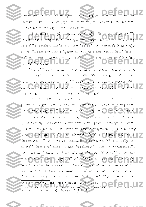 ham   tasdiqlashi   mumkinligini   aytadi.   Lekin   har   ikkala   olim   ham     yozma   fors
adabiyotida   va   og‘zaki   xalq   ijodida   Hotam   haqida   afsonalar   va   rivoyatlarning
ko‘plab variantlari mavjudligini ta’kidlashgan.
Tadqiqotchilar   Husayin   Ismoiliy   va   Yusufjon   Salimov   “Hotamnoma”lar
orasida  mavjud bo‘lgan tavofutlar  ro‘yxatlarni  farqlash  va tavsiflash  masalalariga
katta e’tibor berishadi. Hindiston, Eron va boshqa bir qator mamlakatlarda mavjud
bo‘lgan “Hotamnoma”ning qo‘lyozma nusxalari va bosma nashrlari haqida batafsil
ma’lumot   bergan   Husayin   Ismoiliy   asarning   turli   tillarga   tarjima   qilinish   tarixini
ham ko‘rib chiqadi.
Forscha   “Hotamnoma”larning   yozma   variantlari   unchalik   erta   emasligi   va
ularning   paydo   bo‘lishi   tarixi   taxminan   XVII - XVIII   asrlarga   to‘g‘ri   kelishi,
bugungi kungacha saqlanib qolgan “Hotamnoma”ning eng qadimgi nusxasi   XVIII
asrning boshlarida topilishi bu taxminning isboti bo‘lib xizmat qilishi mumkinligi
to‘g‘risidagi fikrlar ham aynan Husayin Ismoiliyga tegishli. 
Tadqiqotchi   S.Zufarovning   so‘zlariga   ko‘ra,   “Hotamnoma”ning   bir   nechta
yozma   nusxalari   ham   O‘zbekiston   Respublikasi   Fanlar   akademiyasining
kutubxonasida   saqlanadi. 55
  Ushbu   nusxalarda   hikoya   muallifi   sifatida   Mirashraf
Rumuzi   yoki   Ashraf   Ramzi   ismlari   tilga   olingan.   Nusxalardan   birida   “Rivoyat
qiluvchilarning ta’kidlashicha, Miromashraf Rumuziy ismli bir rivoyatchi o‘zining
“Javom-ul-hikayat “da aytadi”.   Mirashraf Rumuziyning rivoyat qiluvchi va uning
“Javomi-ul-hikoyat”   kitobining   sarlavhasi   Tojikiston   Respublikasi   Fanlar
akademiyasi   Til   va   adabiyot   institutida   saqlanadigan   73-sonli   qo‘lyozma
nusxasida   ham   qayd   etilgan,   undan   Yu.Salimov   “Hotamning   sarguzashtlari”ni
nashr   etishda   foydalangan.   Shuni   ta’kidlash   kerakki,   Mirashraf   Rumuzi   yoki
Ashraf   Ramzi   ismli   rivoyat   qiluvchi   Hindiston,   Eron   va   O‘rta   Osiyo
kutubxonalarida   saqlanadigan   ro‘yxatlarning   birortasida   ham   uchramaydi.   U
ulamolar   yoki   rivoyat   qiluvchilardan   biri   bo‘lgan   deb   taxmin   qilish   mumkin 56
Fors-tojikcha rivoyat nasrini tadqiq etuvchi Y. Salimov 1967 yilda J.Azizqulov va
55
Зуфаров С .  Ҳотами той қиссаси /  ўзбек тили ва адабиёти 1986, №-5 б 32.
56
  Давлатзода   Н.Д.   Формирование   и   эволюция   художественного   образа   Хатама   в   персидско-таджикской
литературе (классический период): АКД.   Душанбе, 2019. – 99 с.‒
62 